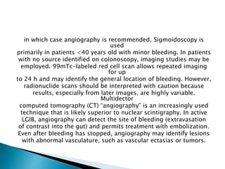 in which case angiography is recommended. Sigmoidoscopy is
used
primarily in patients <40 years old with minor bleeding. In patients
with no source identified on colonoscopy, imaging studies may be
employed. 99mTc-labeled red cell scan allows repeated imaging
for up
to 24 h and may identify the general location of bleeding. However,
radionuclide scans should be interpreted with caution because
results, especially from later images, are highly variable.
Multidector
computed tomography (CT) “angiography” is an increasingly used
technique that is likely superior to nuclear scintigraphy. In active
LGIB, angiography can detect the site of bleeding (extravasation
of contrast into the gut) and permits treatment with embolization.
Even after bleeding has stopped, angiography may identify lesions
with abnormal vasculature, such as vascular ectasias or tumors.
 