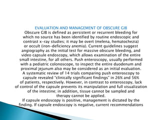 EVALUATION AND MANAGEMENT OF OBSCURE GIB
Obscure GIB is defined as persistent or recurrent bleeding for
which no source has been identified by routine endoscopic and
contrast x-ray studies; it may be overt (melena, hematochezia)
or occult (iron-deficiency anemia). Current guidelines suggest
angiography as the initial test for massive obscure bleeding, and
video capsule endoscopy, which allows examination of the entire
small intestine, for all others. Push enteroscopy, usually performed
with a pediatric colonoscope, to inspect the entire duodenum and
proximal jejunum also may be considered as an initial evaluation.
A systematic review of 14 trials comparing push enteroscopy to
capsule revealed “clinically significant findings” in 26% and 56%
of patients, respectively. However, in contrast to enteroscopy, lack
of control of the capsule prevents its manipulation and full visualization
of the intestine; in addition, tissue cannot be sampled and
therapy cannot be applied.
If capsule endoscopy is positive, management is dictated by the
finding. If capsule endoscopy is negative, current recommendations
 