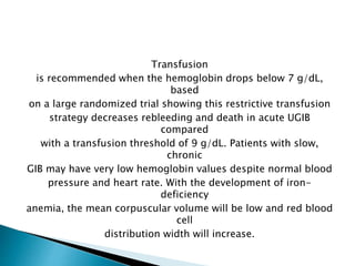Transfusion
is recommended when the hemoglobin drops below 7 g/dL,
based
on a large randomized trial showing this restrictive transfusion
strategy decreases rebleeding and death in acute UGIB
compared
with a transfusion threshold of 9 g/dL. Patients with slow,
chronic
GIB may have very low hemoglobin values despite normal blood
pressure and heart rate. With the development of iron-
deficiency
anemia, the mean corpuscular volume will be low and red blood
cell
distribution width will increase.
 