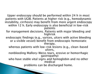 Upper endoscopy should be performed within 24 h in most
patients with UGIB. Patients at higher risk (e.g., hemodynamic
instability, cirrhosis) may benefit from more urgent endoscopy
within 12 h. Early endoscopy is also beneficial in low-risk
patients
for management decisions. Patients with major bleeding and
highrisk
endoscopic findings (e.g., varices, ulcers with active bleeding
or a visible vessel) benefit from endoscopic hemostatic
therapy,
whereas patients with low-risk lesions (e.g., clean-based
ulcers,
nonbleeding Mallory-Weiss tears, erosive or hemorrhagic
gastropathy)
who have stable vital signs and hemoglobin and no other
medical
problems can be discharged home.
 