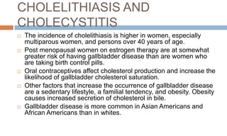 CHOLELITHIASIS AND
CHOLECYSTITIS
 The incidence of cholelithiasis is higher in women, especially
multiparous women, and persons over 40 years of age.
 Post menopausal women on estrogen therapy are at somewhat
greater risk of having gallbladder disease than are women who
are taking birth control pills.
 Oral contraceptives affect cholesterol production and increase the
likelihood of gallbladder cholesterol saturation.
 Other factors that increase the occurrence of gallbladder disease
are a sedentary lifestyle, a familial tendency, and obesity. Obesity
causes increased secretion of cholesterol in bile.
 Gallbladder disease is more common in Asian Americans and
African Americans than in whites.
 