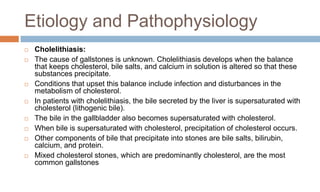 Etiology and Pathophysiology
 Cholelithiasis:
 The cause of gallstones is unknown. Cholelithiasis develops when the balance
that keeps cholesterol, bile salts, and calcium in solution is altered so that these
substances precipitate.
 Conditions that upset this balance include infection and disturbances in the
metabolism of cholesterol.
 In patients with cholelithiasis, the bile secreted by the liver is supersaturated with
cholesterol (lithogenic bile).
 The bile in the gallbladder also becomes supersaturated with cholesterol.
 When bile is supersaturated with cholesterol, precipitation of cholesterol occurs.
 Other components of bile that precipitate into stones are bile salts, bilirubin,
calcium, and protein.
 Mixed cholesterol stones, which are predominantly cholesterol, are the most
common gallstones
 