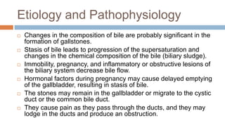 Etiology and Pathophysiology
 Changes in the composition of bile are probably significant in the
formation of gallstones.
 Stasis of bile leads to progression of the supersaturation and
changes in the chemical composition of the bile (biliary sludge).
 Immobility, pregnancy, and inflammatory or obstructive lesions of
the biliary system decrease bile flow.
 Hormonal factors during pregnancy may cause delayed emptying
of the gallbladder, resulting in stasis of bile.
 The stones may remain in the gallbladder or migrate to the cystic
duct or the common bile duct.
 They cause pain as they pass through the ducts, and they may
lodge in the ducts and produce an obstruction.
 