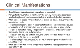 Clinical Manifestations
 Cholelithiasis may produce severe symptoms or none at all.
 Many patients have “silent cholelithiasis.” The severity of symptoms depends on
whether the stones are stationary or mobile and whether obstruction is present.
 When a stone is lodged in the ducts or when stones are moving through the ducts,
spasms may result.
 The gallbladder spasms occur in response to the stone. This sometimes produces
severe pain, which is termed biliary colic even though the pain is rarely colicky.
 The pain is more often steady. The pain can be excruciating and accompanied by
tachycardia, diaphoresis, and prostration.
 The severe pain may last up to an hour, and when it subsides, there is residual
tenderness in the right upper quadrant.
 The attacks of pain frequently occur 3 to 6 hours after a high-fat meal or when the
patient lies down.
 When total obstruction occurs, symptoms related to bile blockage are manifested
(see Table 44-20)
 