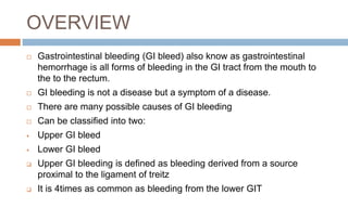 OVERVIEW
 Gastrointestinal bleeding (GI bleed) also know as gastrointestinal
hemorrhage is all forms of bleeding in the GI tract from the mouth to
the to the rectum.
 GI bleeding is not a disease but a symptom of a disease.
 There are many possible causes of GI bleeding
 Can be classified into two:
 Upper GI bleed
 Lower GI bleed
 Upper GI bleeding is defined as bleeding derived from a source
proximal to the ligament of treitz
 It is 4times as common as bleeding from the lower GIT
 