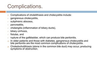 Complications.
 Complications of cholelithiasis and cholecystitis include:
 gangrenous cholecystitis,
 subphrenic abscess,
 pancreatitis,
 cholangitis (inflammation of biliary ducts),
 biliary cirrhosis,
 fistulas, and
 rupture of the gallbladder, which can produce bile peritonitis.
 In older patients and those with diabetes, gangrenous cholecystitis and
bile peritonitis are the most common complications of cholecystitis.
 Choledocholithiasis (stone in the common bile duct) may occur, producing
symptoms of obstruction.
 