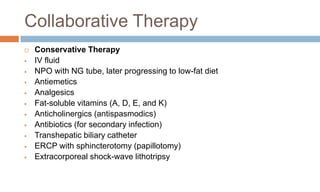 Collaborative Therapy
 Conservative Therapy
 IV fluid
 NPO with NG tube, later progressing to low-fat diet
 Antiemetics
 Analgesics
 Fat-soluble vitamins (A, D, E, and K)
 Anticholinergics (antispasmodics)
 Antibiotics (for secondary infection)
 Transhepatic biliary catheter
 ERCP with sphincterotomy (papillotomy)
 Extracorporeal shock-wave lithotripsy
 