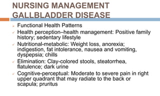 NURSING MANAGEMENT
GALLBLADDER DISEASE
 Functional Health Patterns
 Health perception–health management: Positive family
history; sedentary lifestyle
 Nutritional-metabolic: Weight loss, anorexia;
indigestion, fat intolerance, nausea and vomiting,
dyspepsia; chills
 Elimination: Clay-colored stools, steatorrhea,
flatulence; dark urine
 Cognitive-perceptual: Moderate to severe pain in right
upper quadrant that may radiate to the back or
scapula; pruritus
 