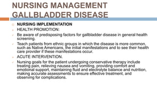 NURSING MANAGEMENT
GALLBLADDER DISEASE
 NURSING IMPLEMENTATION
 HEALTH PROMOTION:
 Be aware of predisposing factors for gallbladder disease in general health
screening.
 Teach patients from ethnic groups in which the disease is more common,
such as Native Americans, the initial manifestations and to see their health
care provider if these manifestations occur.
 ACUTE INTERVENTION.
 Nursing goals for the patient undergoing conservative therapy include
treating pain, relieving nausea and vomiting, providing comfort and
emotional support, maintaining fluid and electrolyte balance and nutrition,
making accurate assessments to ensure effective treatment, and
observing for complications.
 