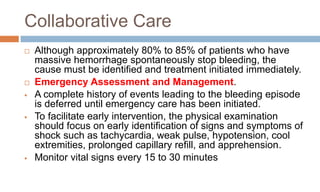 Collaborative Care
 Although approximately 80% to 85% of patients who have
massive hemorrhage spontaneously stop bleeding, the
cause must be identified and treatment initiated immediately.
 Emergency Assessment and Management.
 A complete history of events leading to the bleeding episode
is deferred until emergency care has been initiated.
 To facilitate early intervention, the physical examination
should focus on early identification of signs and symptoms of
shock such as tachycardia, weak pulse, hypotension, cool
extremities, prolonged capillary refill, and apprehension.
 Monitor vital signs every 15 to 30 minutes
 