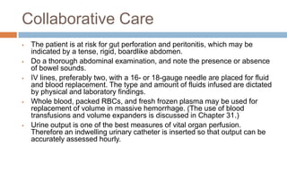 Collaborative Care
 The patient is at risk for gut perforation and peritonitis, which may be
indicated by a tense, rigid, boardlike abdomen.
 Do a thorough abdominal examination, and note the presence or absence
of bowel sounds.
 IV lines, preferably two, with a 16- or 18-gauge needle are placed for fluid
and blood replacement. The type and amount of fluids infused are dictated
by physical and laboratory findings.
 Whole blood, packed RBCs, and fresh frozen plasma may be used for
replacement of volume in massive hemorrhage. (The use of blood
transfusions and volume expanders is discussed in Chapter 31.)
 Urine output is one of the best measures of vital organ perfusion.
Therefore an indwelling urinary catheter is inserted so that output can be
accurately assessed hourly.
 