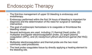 Endoscopic Therapy
 The first-line management of upper GI bleeding is endoscopy and
endotherapy.
 Endoscopy performed within the first 24 hours of bleeding is important for
diagnosis and the determination of the need for surgical or radiologic
intervention.
 The goal of endoscopic hemostasis is to coagulate or thrombose the
bleeding vessel.
 Several techniques are used, including (1) thermal (heat) probe, (2)
multipolar and bipolar electrocoagulation probe, (3) argon plasma
coagulation (APC), and (4) neodymium:yttrium-aluminum-garnet (Nd:YAG)
laser.
 Multipolar electrocoagulation and thermal probe are the two most
commonly used procedures.
 The heat probe coagulates tissue by directly applying a heating element to
the bleeding site.
 