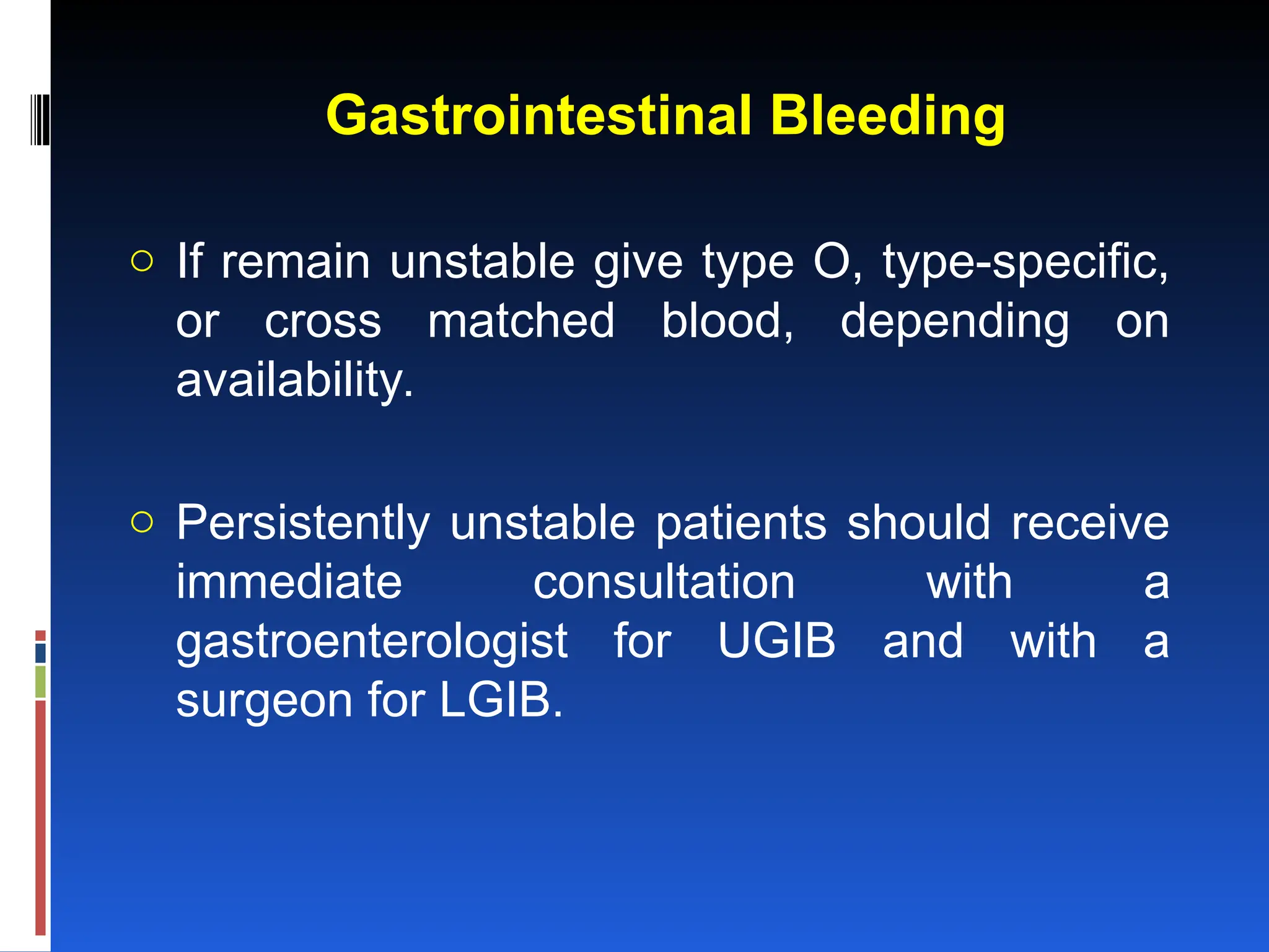 Gastrointestinal Bleeding
o If remain unstable give type O, type-specific,
or cross matched blood, depending on
availability.
o Persistently unstable patients should receive
immediate consultation with a
gastroenterologist for UGIB and with a
surgeon for LGIB.
 