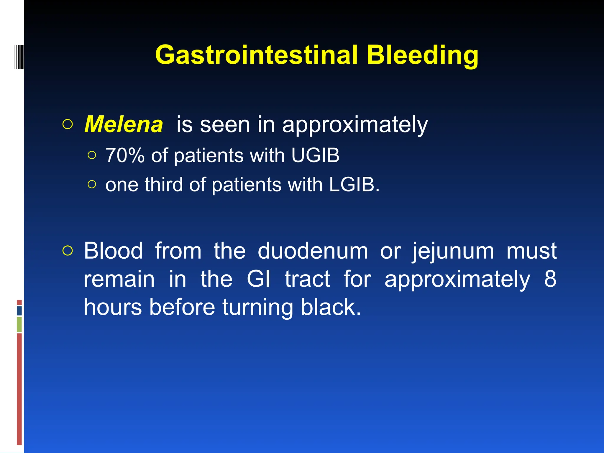 Gastrointestinal Bleeding
o Melena is seen in approximately
o 70% of patients with UGIB
o one third of patients with LGIB.
o Blood from the duodenum or jejunum must
remain in the GI tract for approximately 8
hours before turning black.
 
