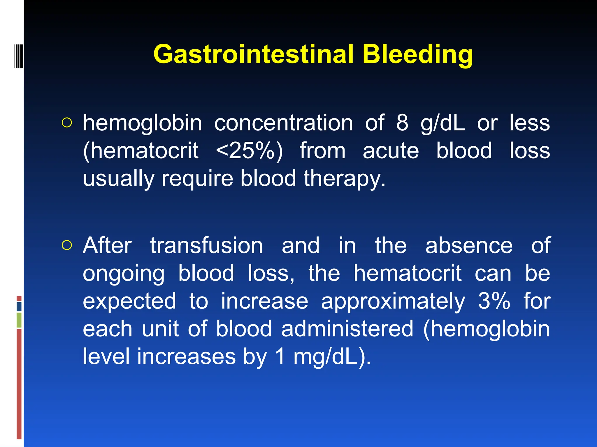 Gastrointestinal Bleeding
o hemoglobin concentration of 8 g/dL or less
(hematocrit <25%) from acute blood loss
usually require blood therapy.
o After transfusion and in the absence of
ongoing blood loss, the hematocrit can be
expected to increase approximately 3% for
each unit of blood administered (hemoglobin
level increases by 1 mg/dL).
 