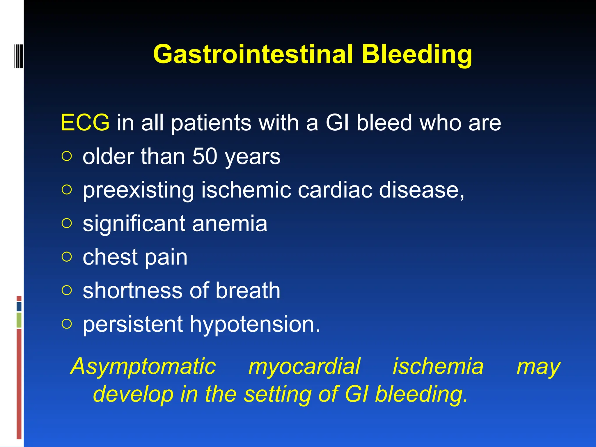 Gastrointestinal Bleeding
ECG in all patients with a GI bleed who are
o older than 50 years
o preexisting ischemic cardiac disease,
o significant anemia
o chest pain
o shortness of breath
o persistent hypotension.
Asymptomatic myocardial ischemia may
develop in the setting of GI bleeding.
 