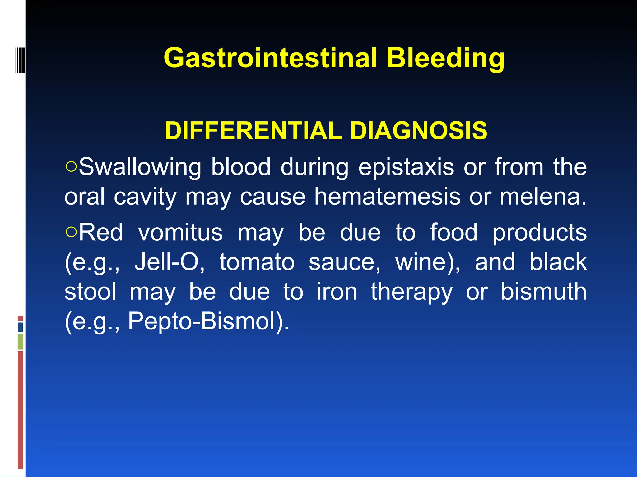 Gastrointestinal Bleeding
DIFFERENTIAL DIAGNOSIS
oSwallowing blood during epistaxis or from the
oral cavity may cause hematemesis or melena.
oRed vomitus may be due to food products
(e.g., Jell-O, tomato sauce, wine), and black
stool may be due to iron therapy or bismuth
(e.g., Pepto-Bismol).
 
