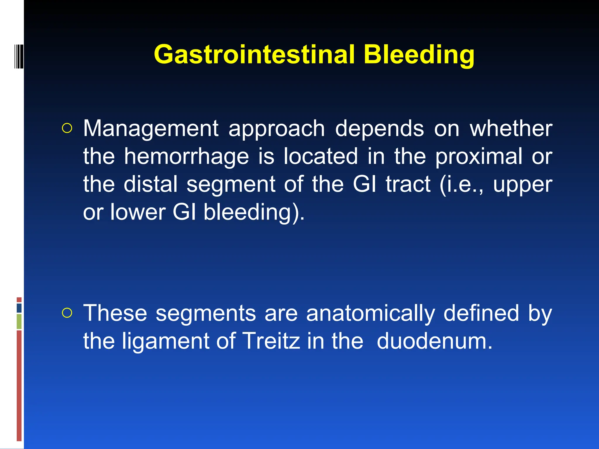 Gastrointestinal Bleeding
o Management approach depends on whether
the hemorrhage is located in the proximal or
the distal segment of the GI tract (i.e., upper
or lower GI bleeding).
o These segments are anatomically defined by
the ligament of Treitz in the duodenum.
 