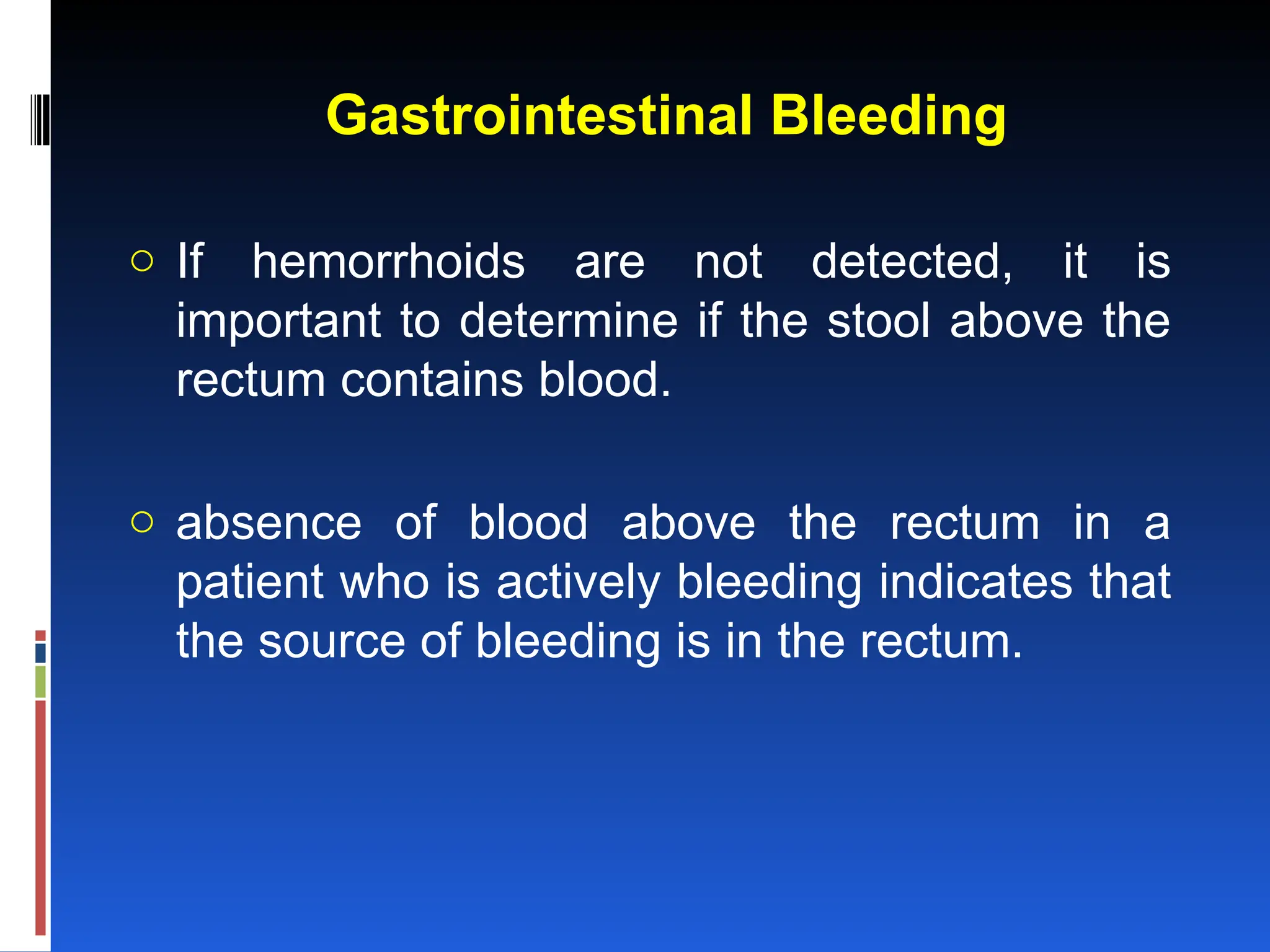 Gastrointestinal Bleeding
o If hemorrhoids are not detected, it is
important to determine if the stool above the
rectum contains blood.
o absence of blood above the rectum in a
patient who is actively bleeding indicates that
the source of bleeding is in the rectum.
 
