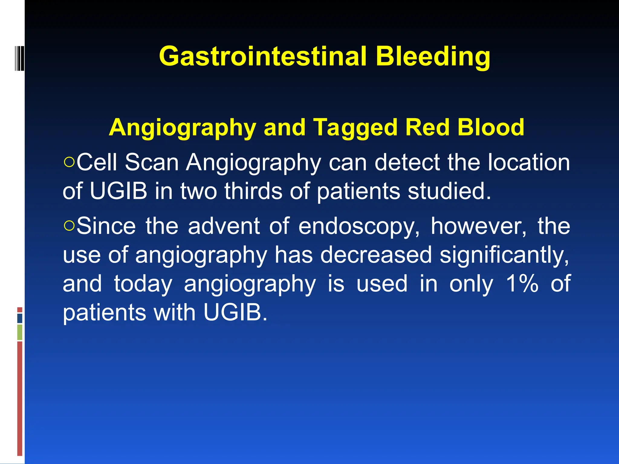 Gastrointestinal Bleeding
Angiography and Tagged Red Blood
oCell Scan Angiography can detect the location
of UGIB in two thirds of patients studied.
oSince the advent of endoscopy, however, the
use of angiography has decreased significantly,
and today angiography is used in only 1% of
patients with UGIB.
 