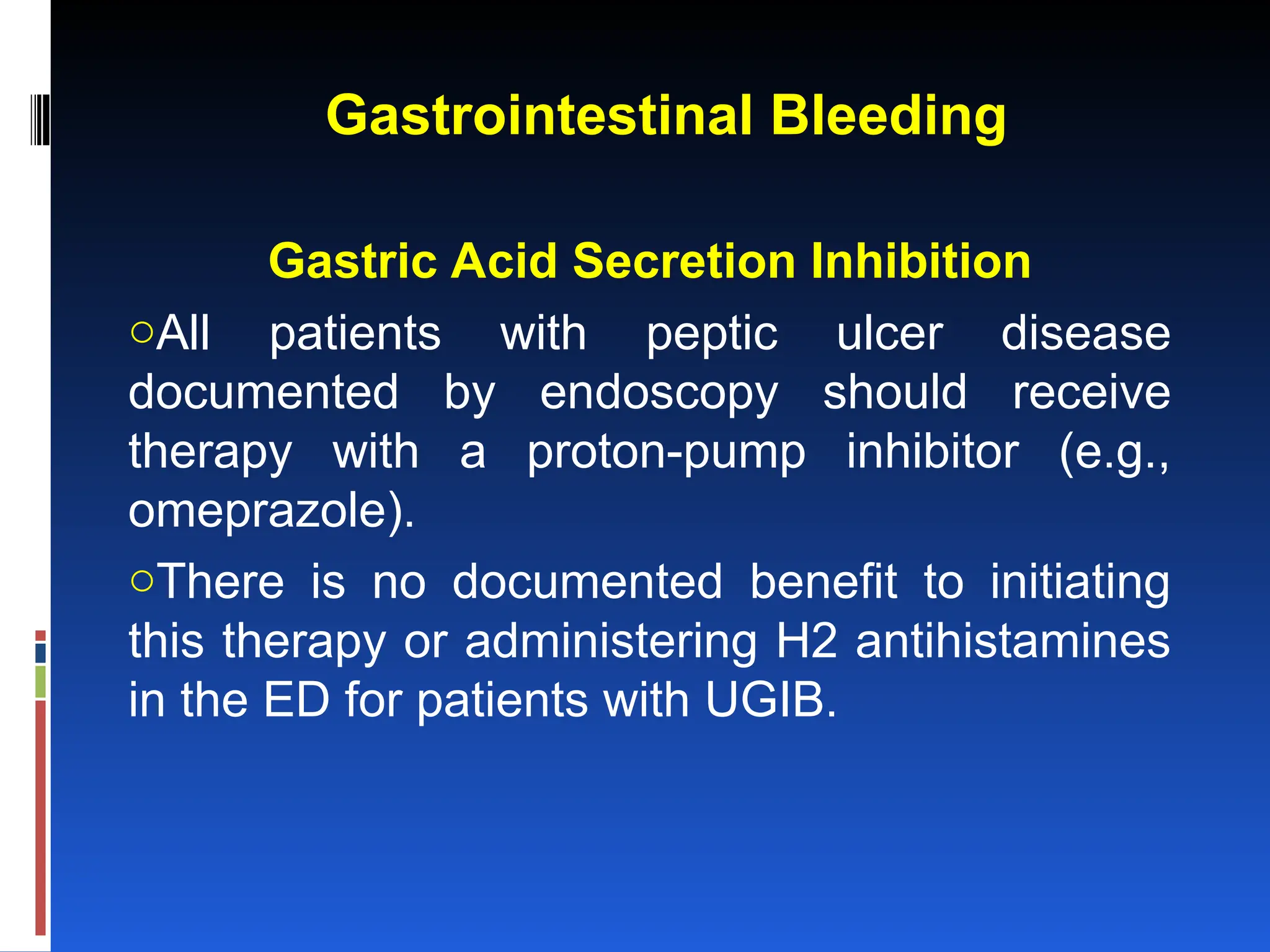 Gastrointestinal Bleeding
Gastric Acid Secretion Inhibition
oAll patients with peptic ulcer disease
documented by endoscopy should receive
therapy with a proton-pump inhibitor (e.g.,
omeprazole).
oThere is no documented benefit to initiating
this therapy or administering H2 antihistamines
in the ED for patients with UGIB.
 