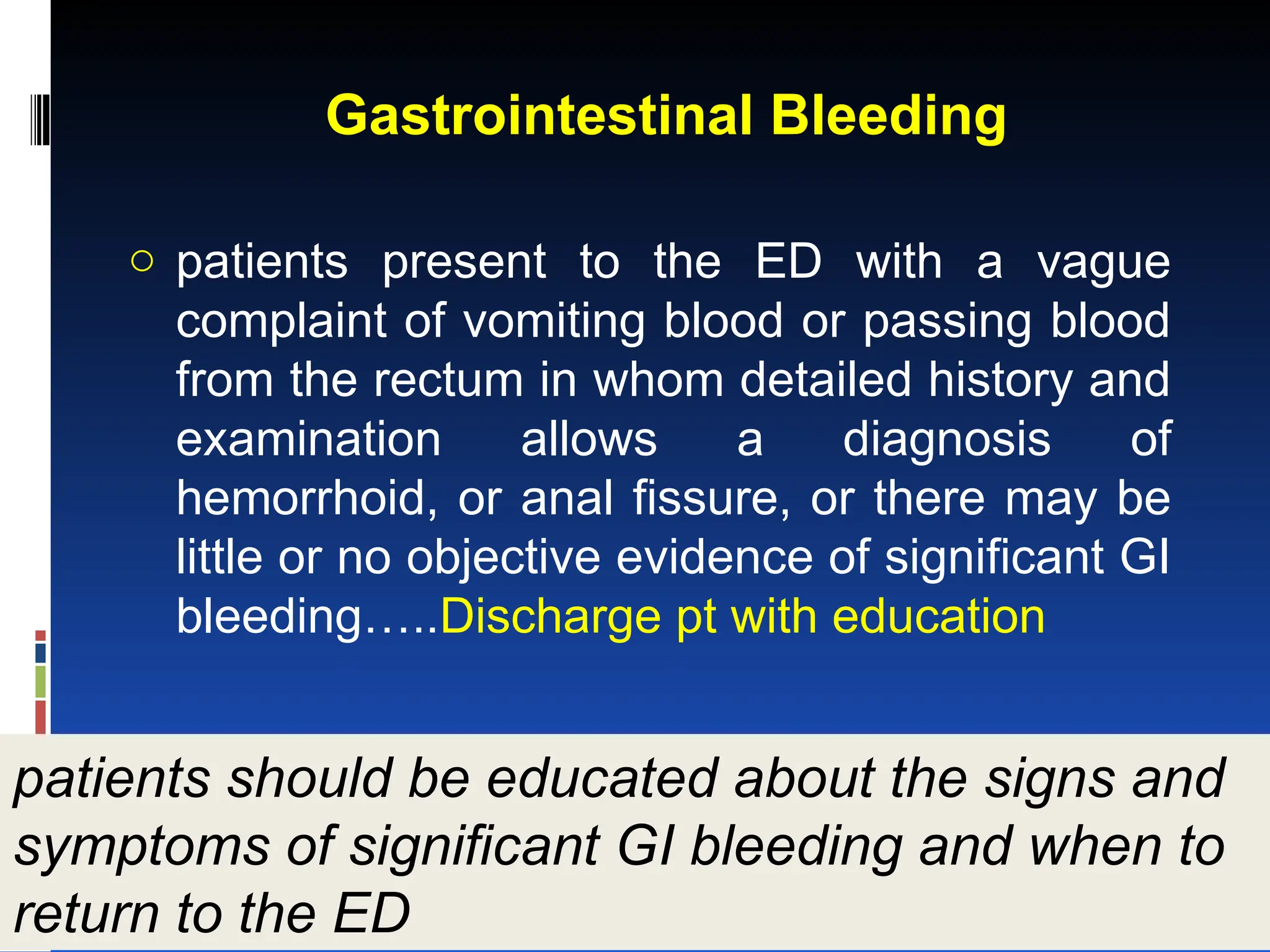 Gastrointestinal Bleeding
o patients present to the ED with a vague
complaint of vomiting blood or passing blood
from the rectum in whom detailed history and
examination allows a diagnosis of
hemorrhoid, or anal fissure, or there may be
little or no objective evidence of significant GI
bleeding…..Discharge pt with education
patients should be educated about the signs and
symptoms of significant GI bleeding and when to
return to the ED
 