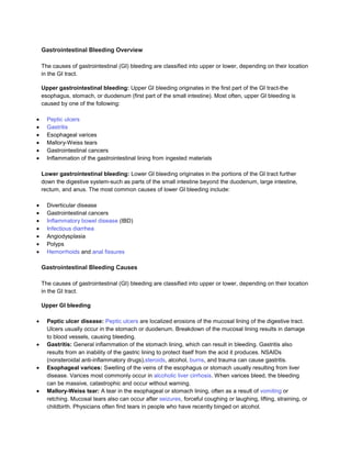 Gastrointestinal Bleeding Overview

The causes of gastrointestinal (GI) bleeding are classified into upper or lower, depending on their location
in the GI tract.

Upper gastrointestinal bleeding: Upper GI bleeding originates in the first part of the GI tract-the
esophagus, stomach, or duodenum (first part of the small intestine). Most often, upper GI bleeding is
caused by one of the following:

  Peptic ulcers
  Gastritis
  Esophageal varices
  Mallory-Weiss tears
  Gastrointestinal cancers
  Inflammation of the gastrointestinal lining from ingested materials

Lower gastrointestinal bleeding: Lower GI bleeding originates in the portions of the GI tract further
down the digestive system-such as parts of the small intestine beyond the duodenum, large intestine,
rectum, and anus. The most common causes of lower GI bleeding include:

  Diverticular disease
  Gastrointestinal cancers
  Inflammatory bowel disease (IBD)
  Infectious diarrhea
  Angiodysplasia
  Polyps
  Hemorrhoids and anal fissures

Gastrointestinal Bleeding Causes

The causes of gastrointestinal (GI) bleeding are classified into upper or lower, depending on their location
in the GI tract.

Upper GI bleeding

  Peptic ulcer disease: Peptic ulcers are localized erosions of the mucosal lining of the digestive tract.
  Ulcers usually occur in the stomach or duodenum. Breakdown of the mucosal lining results in damage
  to blood vessels, causing bleeding.
  Gastritis: General inflammation of the stomach lining, which can result in bleeding. Gastritis also
  results from an inability of the gastric lining to protect itself from the acid it produces. NSAIDs
  (nonsteroidal anti-inflammatory drugs),steroids, alcohol, burns, and trauma can cause gastritis.
  Esophageal varices: Swelling of the veins of the esophagus or stomach usually resulting from liver
  disease. Varices most commonly occur in alcoholic liver cirrhosis. When varices bleed, the bleeding
  can be massive, catastrophic and occur without warning.
  Mallory-Weiss tear: A tear in the esophageal or stomach lining, often as a result of vomiting or
  retching. Mucosal tears also can occur after seizures, forceful coughing or laughing, lifting, straining, or
  childbirth. Physicians often find tears in people who have recently binged on alcohol.
 