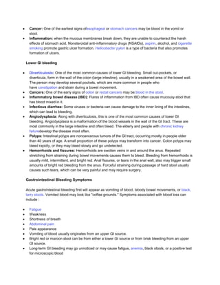 Cancer: One of the earliest signs ofesophageal or stomach cancers may be blood in the vomit or
  stool.
  Inflammation: when the mucous membranes break down, they are unable to counteract the harsh
  effects of stomach acid. Nonsteroidal anti-inflammatory drugs (NSAIDs), aspirin, alcohol, and cigarette
  smoking promote gastric ulcer formation. Helicobacter pylori is a type of bacteria that also promotes
  formation of ulcers.

Lower GI bleeding

  Diverticulosis: One of the most common causes of lower GI bleeding. Small out-pockets, or
  diverticula, form in the wall of the colon (large intestine), usually in a weakened area of the bowel wall.
  The person may develop several pockets, which are more common in people who
  have constipation and strain during a bowel movement.
  Cancers: One of the early signs of colon or rectal cancers may be blood in the stool.
  Inflammatory bowel disease (IBD): Flares of inflammation from IBD often cause mucousy stool that
  has blood mixed in it.
  Infectious diarrhea: Some viruses or bacteria can cause damage to the inner lining of the intestines,
  which can lead to bleeding.
  Angiodysplasia: Along with diverticulosis, this is one of the most common causes of lower GI
  bleeding. Angiodysplasia is a malformation of the blood vessels in the wall of the GI tract. These are
  most commonly in the large intestine and often bleed. The elderly and people with chronic kidney
  failuredevelop the disease most often.
  Polyps: Intestinal polyps are noncancerous tumors of the GI tract, occurring mostly in people older
  than 40 years of age. A small proportion of these polyps may transform into cancer. Colon polyps may
  bleed rapidly, or they may bleed slowly and go undetected.
  Hemorrhoids and fissures: Hemorrhoids are swollen veins in and around the anus. Repeated
  stretching from straining during bowel movements causes them to bleed. Bleeding from hemorrhoids is
  usually mild, intermittent, and bright red. Anal fissures, or tears in the anal wall, also may trigger small
  amounts of bright red bleeding from the anus. Forceful straining during passage of hard stool usually
  causes such tears, which can be very painful and may require surgery.

Gastrointestinal Bleeding Symptoms

Acute gastrointestinal bleeding first will appear as vomiting of blood, bloody bowel movements, or black,
tarry stools. Vomited blood may look like "coffee grounds." Symptoms associated with blood loss can
include :

  Fatigue
  Weakness
  Shortness of breath
  Abdominal pain
  Pale appearance
  Vomiting of blood usually originates from an upper GI source.
  Bright red or maroon stool can be from either a lower GI source or from brisk bleeding from an upper
  GI source.
  Long-term GI bleeding may go unnoticed or may cause fatigue, anemia, black stools, or a positive test
  for microscopic blood
 