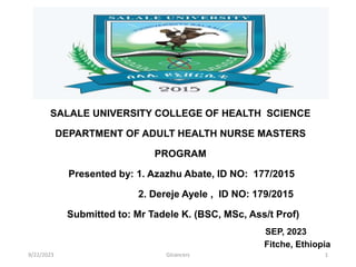 SALALE UNIVERSITY COLLEGE OF HEALTH SCIENCE
DEPARTMENT OF ADULT HEALTH NURSE MASTERS
PROGRAM
Presented by: 1. Azazhu Abate, ID NO: 177/2015
2. Dereje Ayele , ID NO: 179/2015
Submitted to: Mr Tadele K. (BSC, MSc, Ass/t Prof)
SEP, 2023
Fitche, Ethiopia
9/22/2023 1
GIcancers
 