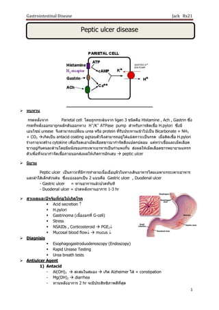 Gastrointestinal Disease Jack Rx21
1
Peptic ulcer disease
 ทบทวน
กรดหลั่งจาก Parietal cell โดยถูกกระตุ้นจาก ligan 3 ชนิดคือ Histamine , Ach , Gastrin ซึ่ง
กรดที่หลั่งออกมาถูกผลักดันออกทาง H+
/K+
ATPase pump สาหรับการติดเชื้อ H.pylori ซึ่งมี
เอนไซม์ urease จึงสามารถเปลี่ยน urea หรือ protein ที่รับประทานเข้าไปเป็น Bicarbonate + NH3
+ CO2 เกิดเป็น antacid coating อยู่รอบตัวจึงสามารถอยู่ได้แม้สภาวะเป็นกรด เมื่อติดเชื้อ H.pylori
ร่างกายจะสร้าง cytokine เพื่อเรียดเอาเม็ดเลือดขาวมากาจัดสิ่งแปลกปลอม แต่ทว่าเชื้อและเม็ดเลือด
ขาวอยู่กันคนละด้านโดยมีผนังของกระเพาะอาหารเป็นกาแพงกั้น ส่งผลให้เม็ดเลือดขาวพยายามแทรก
ตัวเพื่อที่จะมากาจัดเชื้อภายนอกส่งผลให้เกิดการอักเสบ  peptic ulcer
 นิยาม
Peptic ulcer เป็นภาวะที่มีการทาลายเนื้อเยื่อบุผิวในทางเดินอาหารโดยเฉพาะกระเพาะอาหาร
และลาใส้เล็กส่วนต้น ซึ่งแบ่งออกเป็น 2 แบบคือ Gastric ulcer , Duodenal ulcer
- Gastric ulcer = ทานอาการแล้วปวดทันที
- Duodenal ulcer = ปวดหลังทานอาการ 1-3 hr
 สาเหตุและปัจจัยที่ก่อให้เกิดโรค
 Acid secretion 
 H.pylori
 Gastrinoma (เนื้องอกที่ G-cell)
 Stress
 NSAIDs , Corticosteroid  PGE2
 Mucosal blood flow  mucus 
 Diagnisis
 Esophagogastroduodenoscopy (Endoscopy)
 Rapid Urease Testing
 Urea breath tests
 Antiulcer Agent
1) Antacid
- Al(OH)3  สะสมในสมอง  เกิด Alzheimer ได้ + constipation
- Mg(OH)2  diarrhea
- ทานหลังอาการ 2 hr จะมีประสิทธิภาพดีที่สุด
 