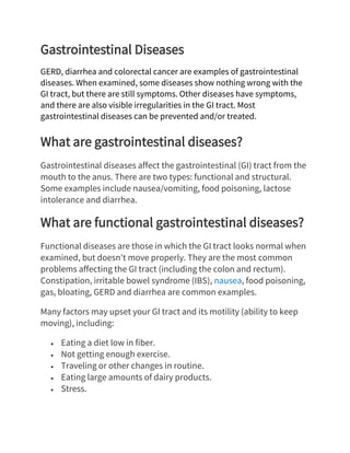 Gastrointestinal Diseases
GERD, diarrhea and colorectal cancer are examples of gastrointestinal
diseases. When examined, some diseases show nothing wrong with the
GI tract, but there are still symptoms. Other diseases have symptoms,
and there are also visible irregularities in the GI tract. Most
gastrointestinal diseases can be prevented and/or treated.
What are gastrointestinal diseases?
Gastrointestinal diseases affect the gastrointestinal (GI) tract from the
mouth to the anus. There are two types: functional and structural.
Some examples include nausea/vomiting, food poisoning, lactose
intolerance and diarrhea.
What are functional gastrointestinal diseases?
Functional diseases are those in which the GI tract looks normal when
examined, but doesn't move properly. They are the most common
problems affecting the GI tract (including the colon and rectum).
Constipation, irritable bowel syndrome (IBS), nausea, food poisoning,
gas, bloating, GERD and diarrhea are common examples.
Many factors may upset your GI tract and its motility (ability to keep
moving), including:
• Eating a diet low in fiber.
• Not getting enough exercise.
• Traveling or other changes in routine.
• Eating large amounts of dairy products.
• Stress.
 