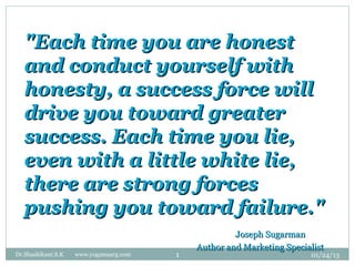 "Each time you are honest
   and conduct yourself with
   honesty, a success force will
   drive you toward greater
   success. Each time you lie,
   even with a little white lie,
   there are strong forces
   pushing you toward failure."
                                                     Joseph Sugarman
                                            Author and Marketing Specialist
Dr.Shashikant.S.K   www.yogamaarg.com   1                              01/24/13
 