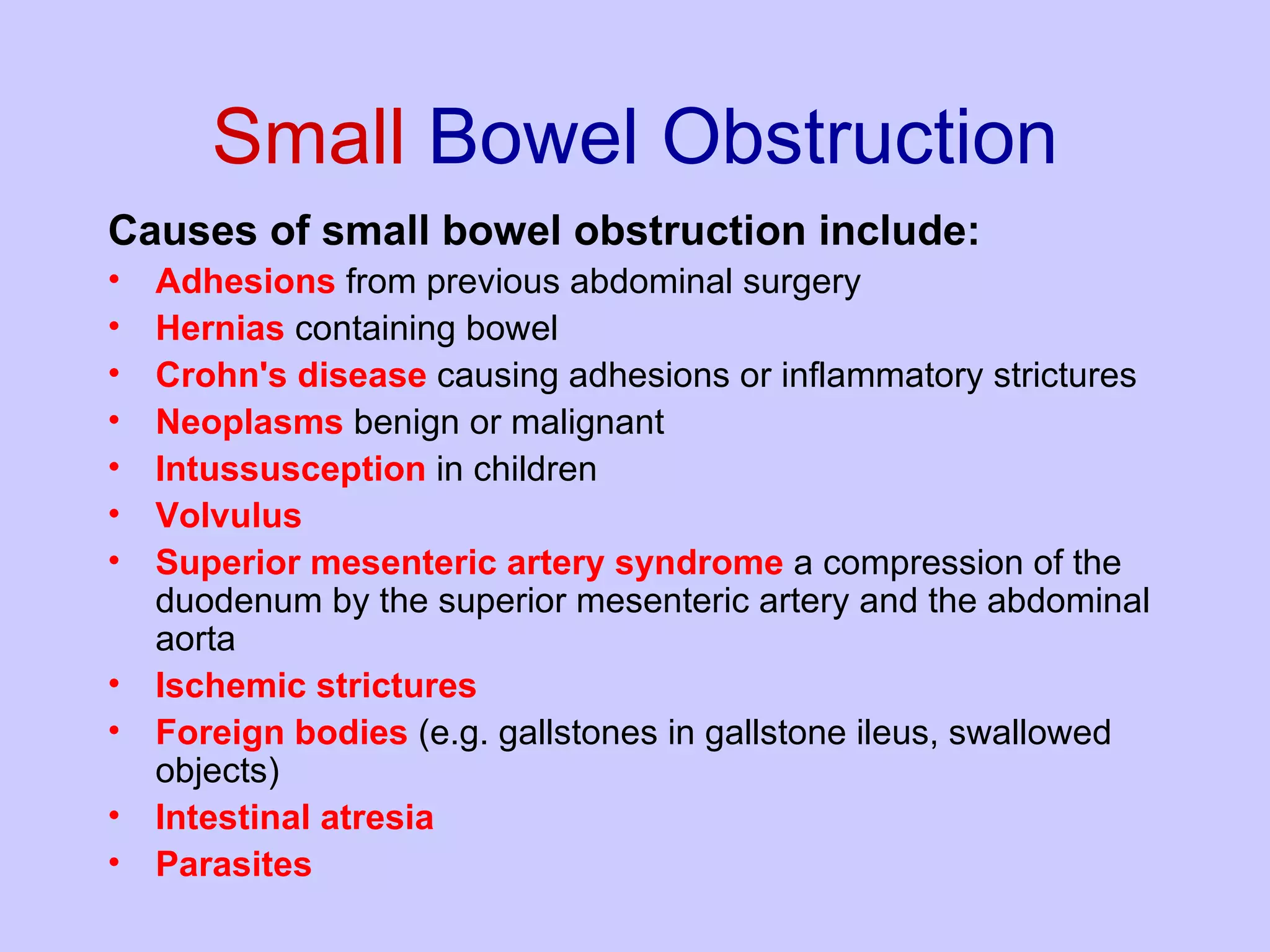 Small  Bowel Obstruction Causes of small bowel obstruction include: Adhesions  from previous abdominal surgery  Hernias  containing bowel  Crohn's   disease  causing adhesions or inflammatory strictures  Neoplasms   benign or malignant  Intussusception  in children  Volvulus   Superior   mesenteric   artery syndrome  a compression of the duodenum by the superior mesenteric artery and the abdominal aorta  Ischemic strictures   Foreign bodies  (e.g. gallstones in gallstone ileus, swallowed objects)  Intestinal atresia   Parasites 