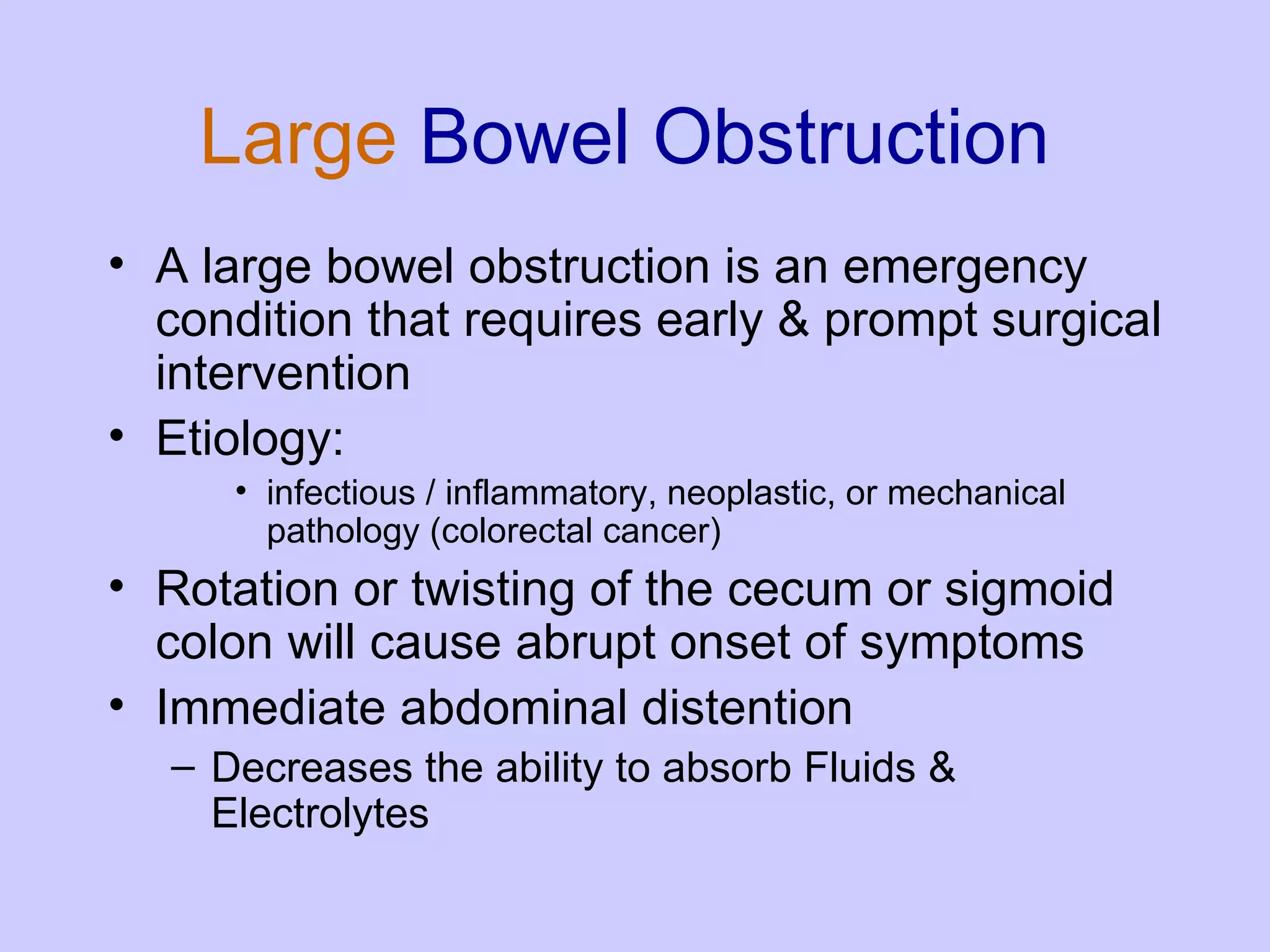 Large  Bowel Obstruction A large bowel obstruction is an emergency condition that requires early & prompt surgical intervention  Etiology:  infectious / inflammatory, neoplastic, or mechanical pathology (colorectal cancer)  Rotation or twisting of the cecum or sigmoid colon will cause abrupt onset of symptoms Immediate abdominal distention Decreases the ability to absorb Fluids & Electrolytes 