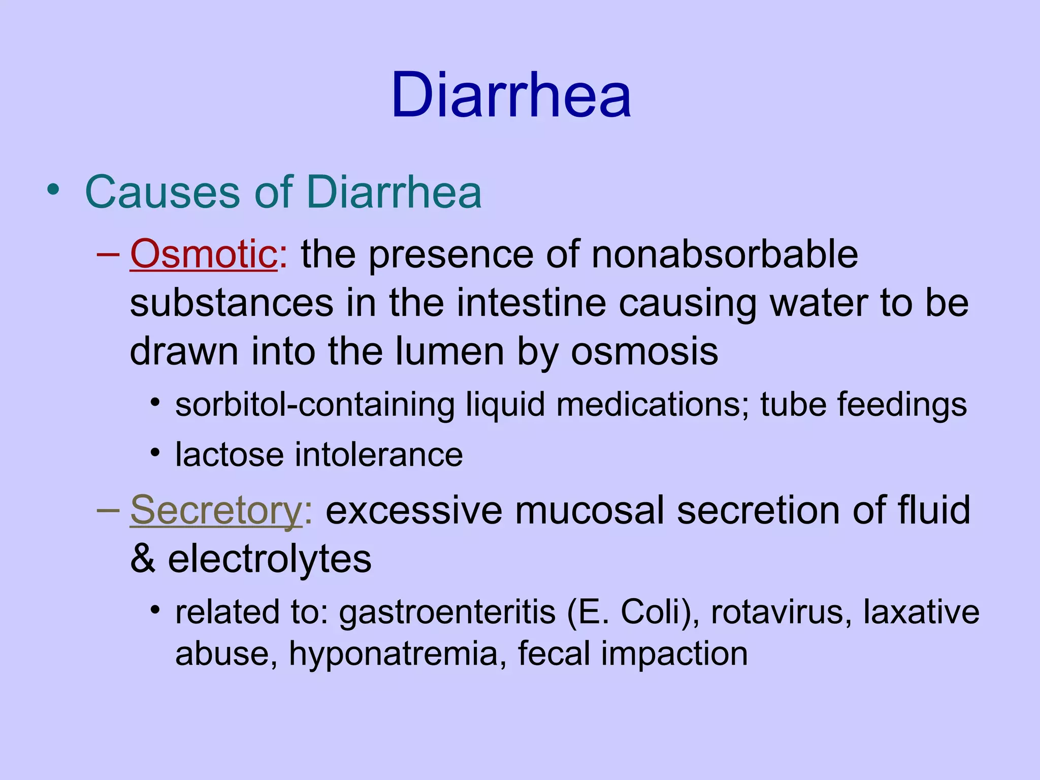 Diarrhea Causes of Diarrhea Osmotic :  the presence of nonabsorbable substances in the intestine causing water to be drawn into the lumen by osmosis  sorbitol-containing liquid medications; tube feedings  lactose intolerance  Secretory :  excessive mucosal secretion of fluid & electrolytes  related to: gastroenteritis (E. Coli), rotavirus, laxative abuse, hyponatremia, fecal impaction 