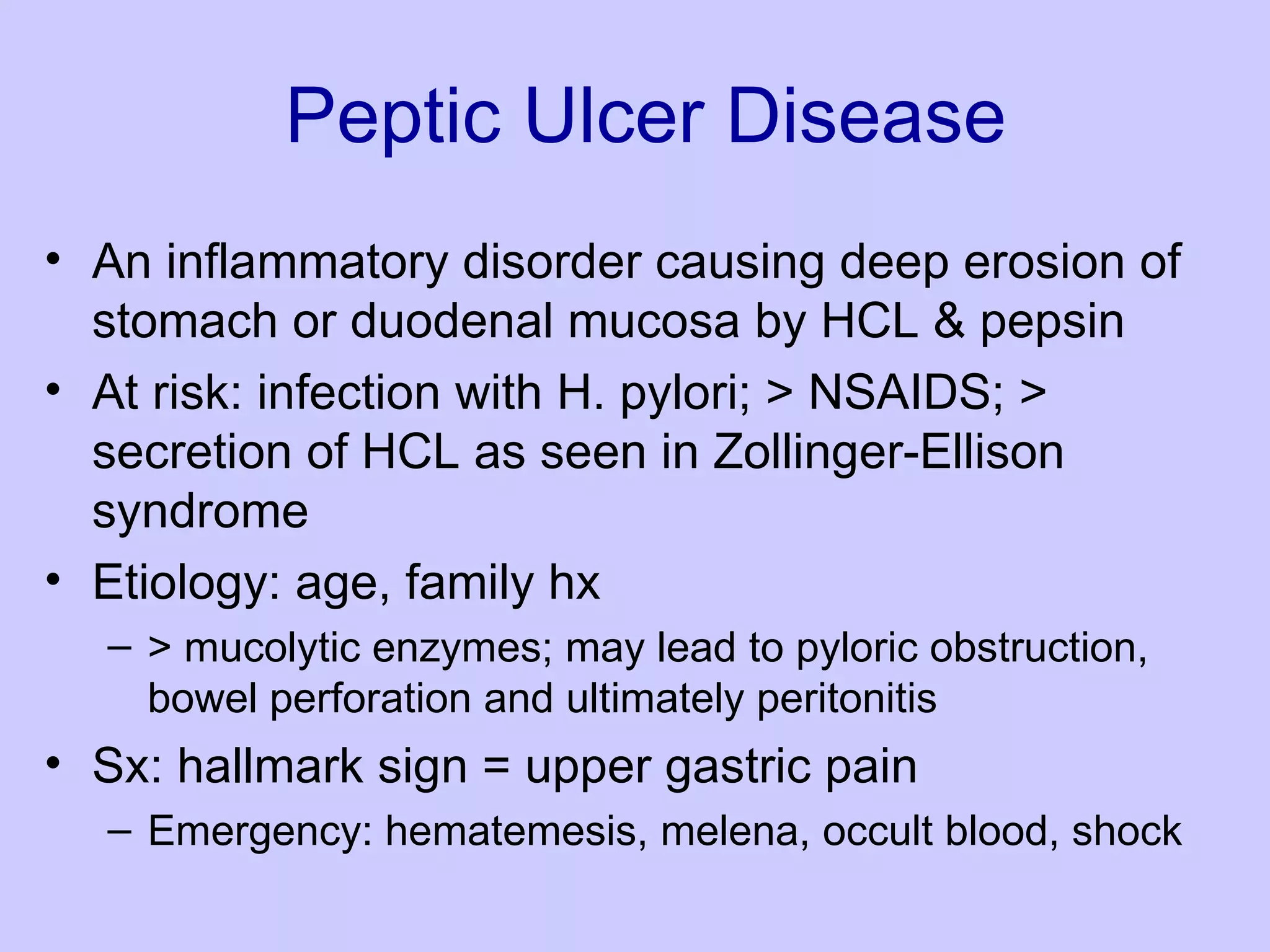 Peptic Ulcer Disease An inflammatory disorder causing deep erosion of stomach or duodenal mucosa by HCL & pepsin  At risk: infection with H. pylori; > NSAIDS; > secretion of HCL as seen in Zollinger-Ellison syndrome  Etiology: age, family hx > mucolytic enzymes; may lead to pyloric obstruction, bowel perforation and ultimately peritonitis  Sx: hallmark sign = upper gastric pain Emergency: hematemesis, melena, occult blood, shock 