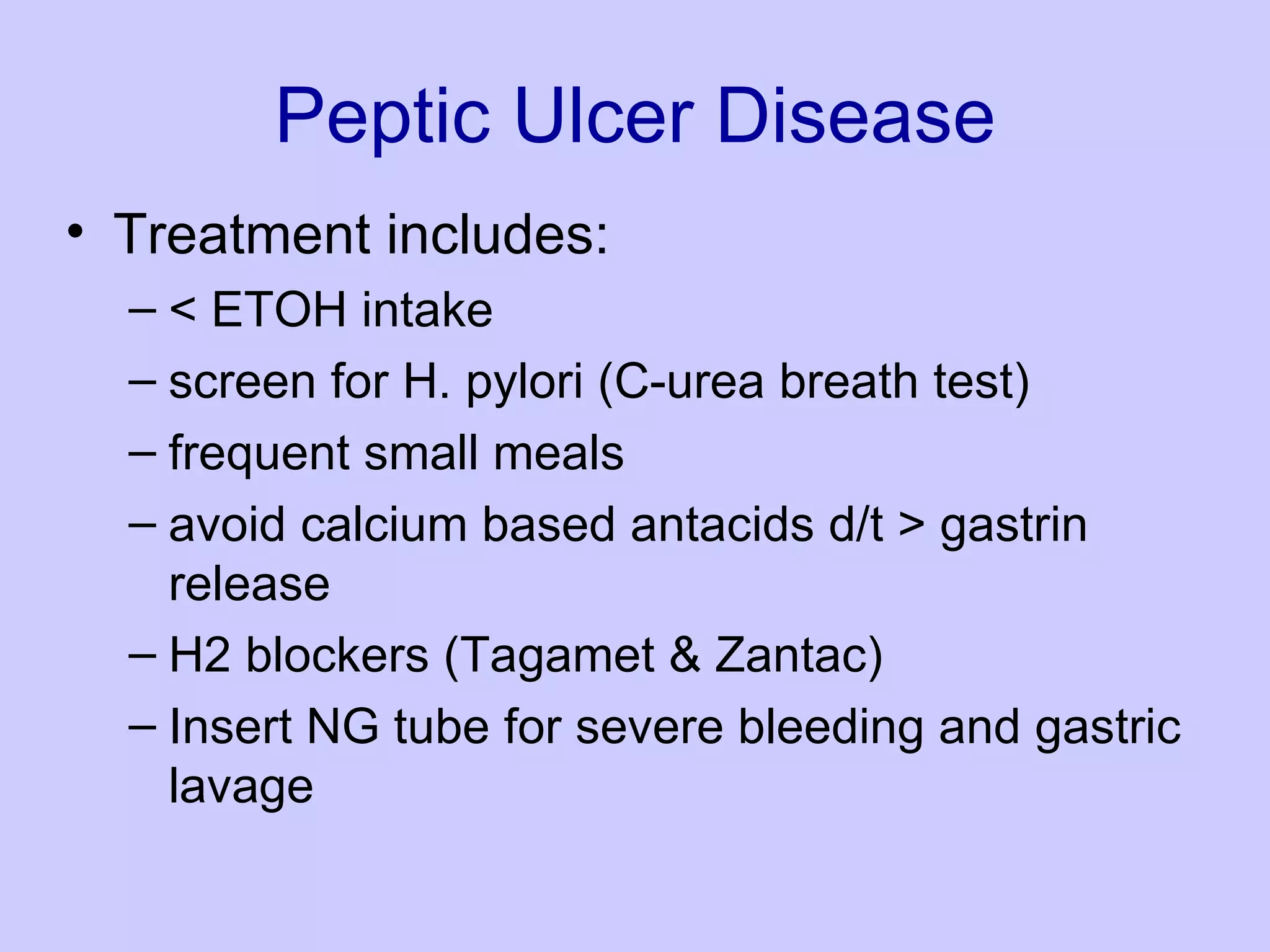 Peptic Ulcer Disease Treatment includes:  < ETOH intake  screen for H. pylori (C-urea breath test)  frequent small meals  avoid calcium based antacids d/t > gastrin release  H2 blockers (Tagamet & Zantac)  Insert NG tube for severe bleeding and gastric lavage  