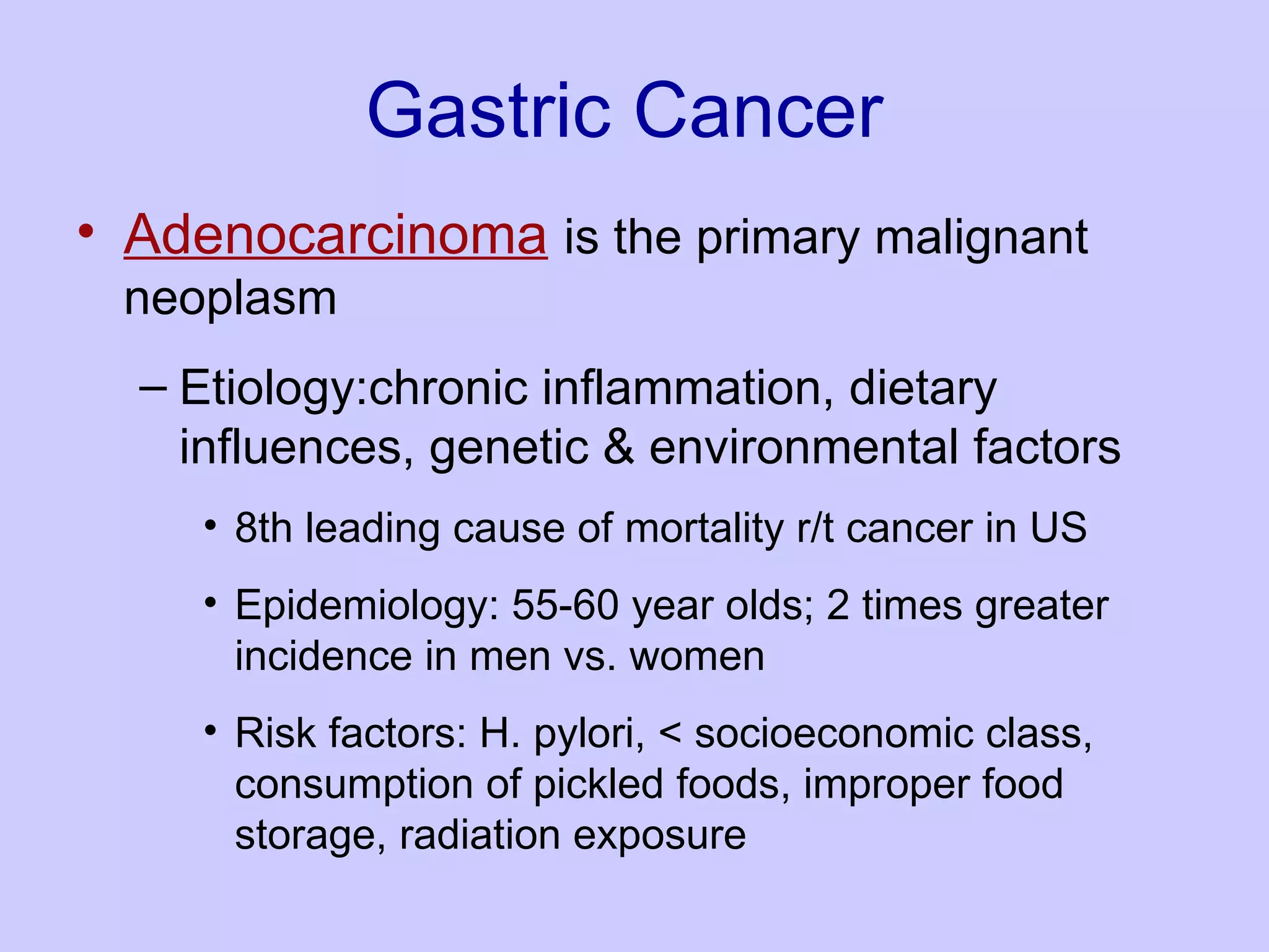 Gastric Cancer Adenocarcinoma   is the primary malignant neoplasm  Etiology:chronic inflammation, dietary influences, genetic & environmental factors 8th leading cause of mortality r/t cancer in US  Epidemiology: 55-60 year olds; 2 times greater incidence in men vs. women  Risk factors: H. pylori, < socioeconomic class, consumption of pickled foods, improper food storage, radiation exposure  