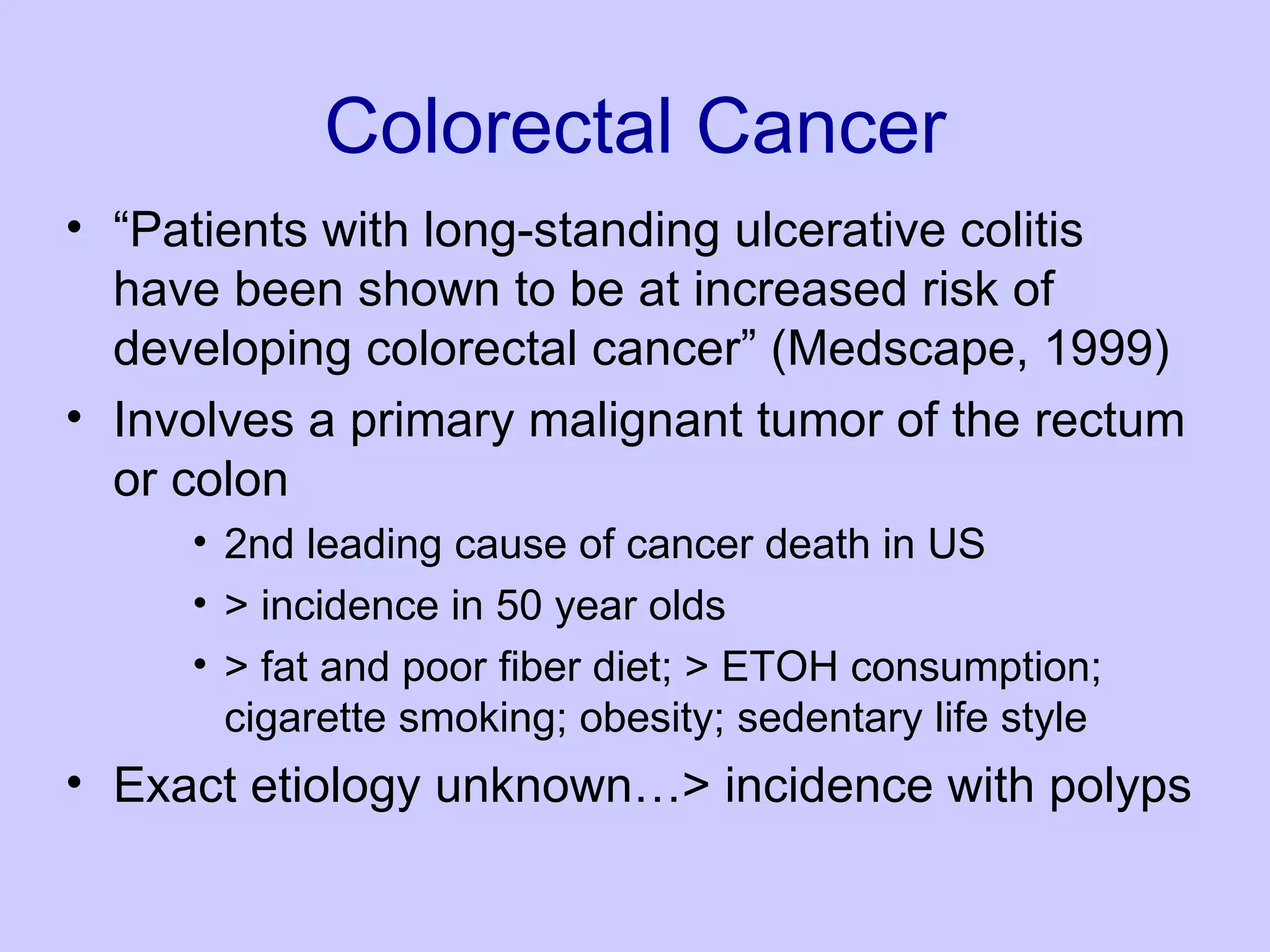 Colorectal Cancer “ Patients with long-standing ulcerative colitis have been shown to be at increased risk of developing colorectal cancer” (Medscape, 1999)  Involves a primary malignant tumor of the rectum or colon  2nd leading cause of cancer death in US  > incidence in 50 year olds  > fat and poor fiber diet; > ETOH consumption; cigarette smoking; obesity; sedentary life style  Exact etiology unknown…> incidence with polyps  