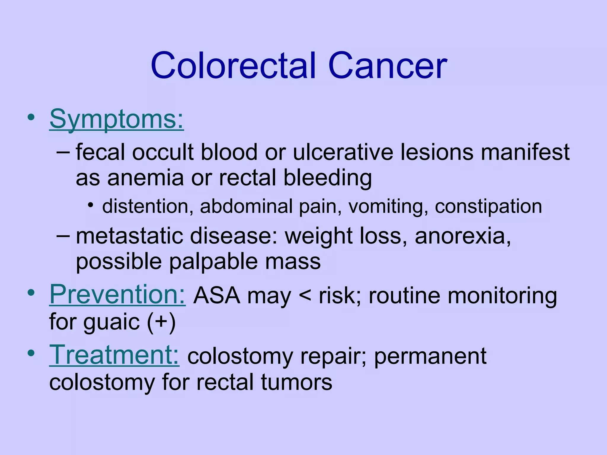 Colorectal Cancer Symptoms:   fecal occult blood or ulcerative lesions manifest as anemia or rectal bleeding  distention, abdominal pain, vomiting, constipation  metastatic disease: weight loss, anorexia, possible palpable mass  Prevention:   ASA may < risk; routine monitoring for guaic (+)  Treatment:   colostomy repair; permanent colostomy for rectal tumors 