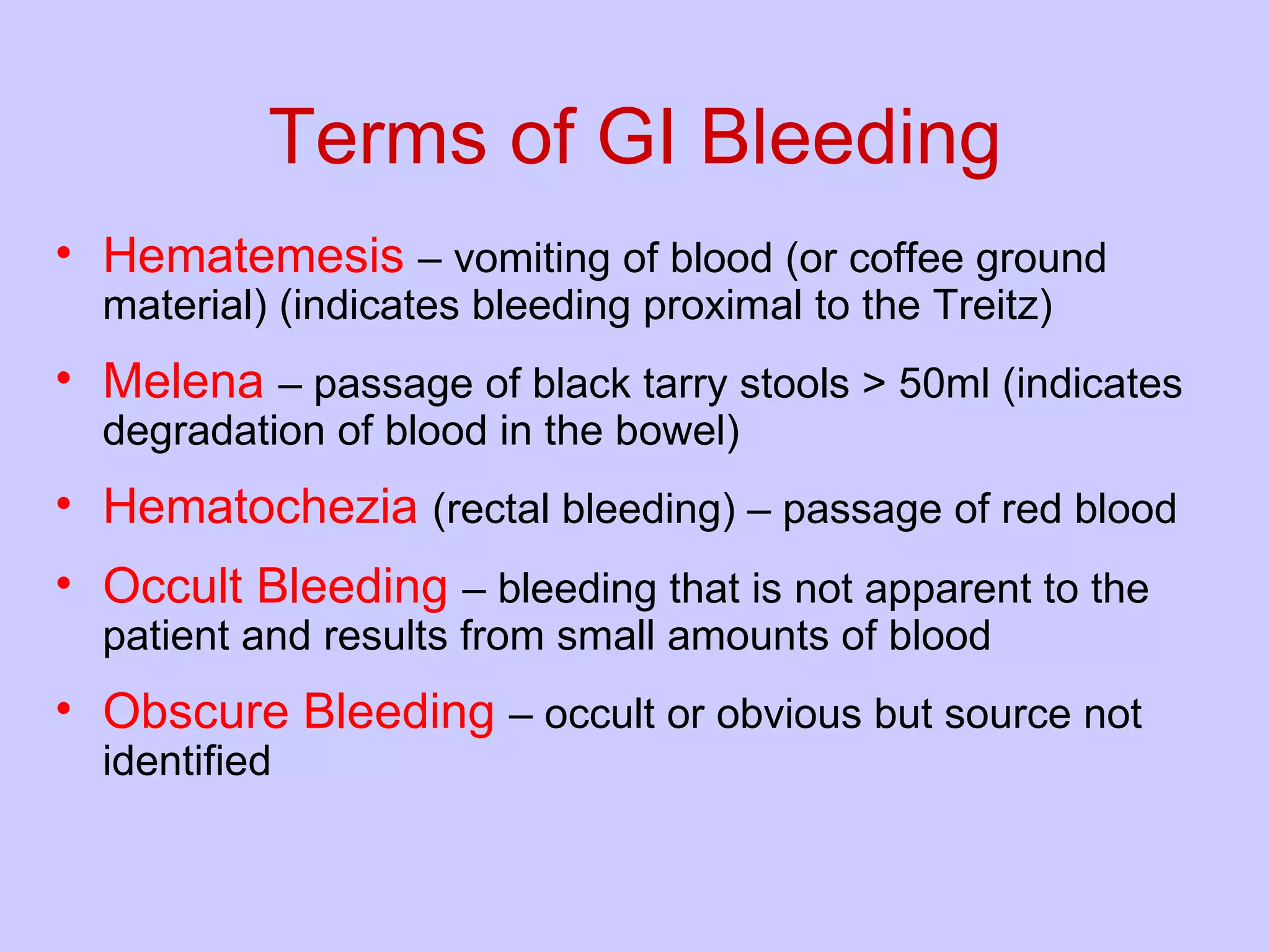 Terms of GI Bleeding Hematemesis   – vomiting of blood (or coffee ground material) (indicates bleeding proximal to the Treitz) Melena   – passage of black tarry stools > 50ml (indicates degradation of blood in the bowel) Hematochezia   (rectal bleeding) – passage of red blood  Occult Bleeding   – bleeding that is not apparent to the patient and results from small amounts of blood Obscure Bleeding   – occult or obvious but source not identified 