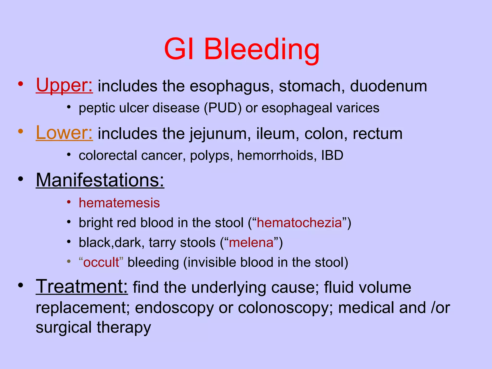 GI Bleeding Upper:  includes the esophagus, stomach, duodenum   peptic ulcer disease (PUD) or esophageal varices  Lower:  includes the jejunum, ileum, colon, rectum   colorectal cancer, polyps, hemorrhoids, IBD  Manifestations:   hematemesis bright red blood in the stool (“ hematochezia ”)  black,dark, tarry stools (“ melena ”)  “ occult ”  bleeding (invisible blood in the stool)  Treatment:  find the underlying cause; fluid volume replacement; endoscopy or colonoscopy; medical and /or surgical therapy  
