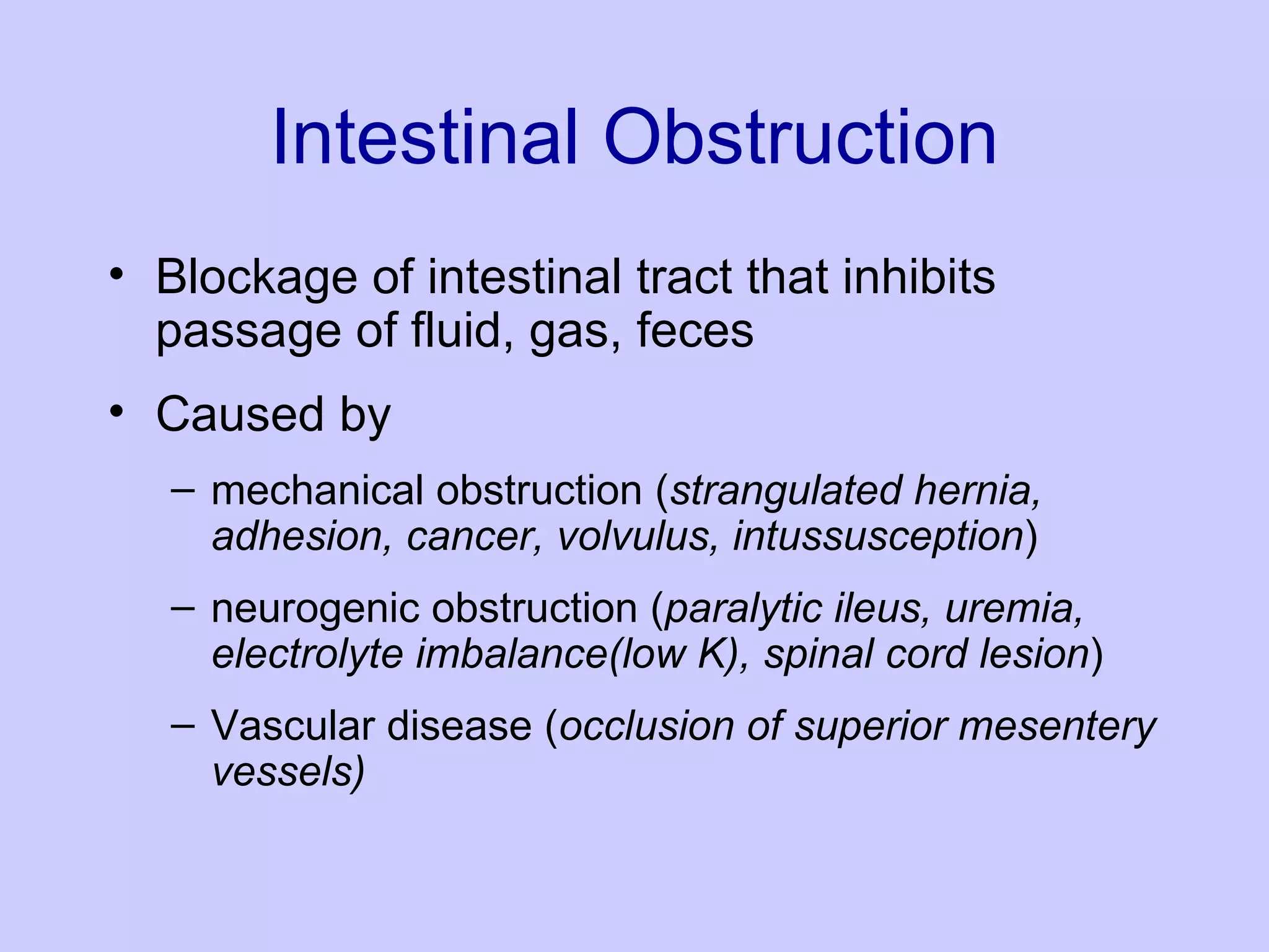 Intestinal Obstruction Blockage of intestinal tract that inhibits passage of fluid, gas, feces Caused by mechanical obstruction ( strangulated hernia, adhesion, cancer, volvulus, intussusception ) neurogenic obstruction ( paralytic ileus, uremia, electrolyte imbalance(low K), spinal cord lesion ) Vascular disease ( occlusion of superior mesentery vessels) 