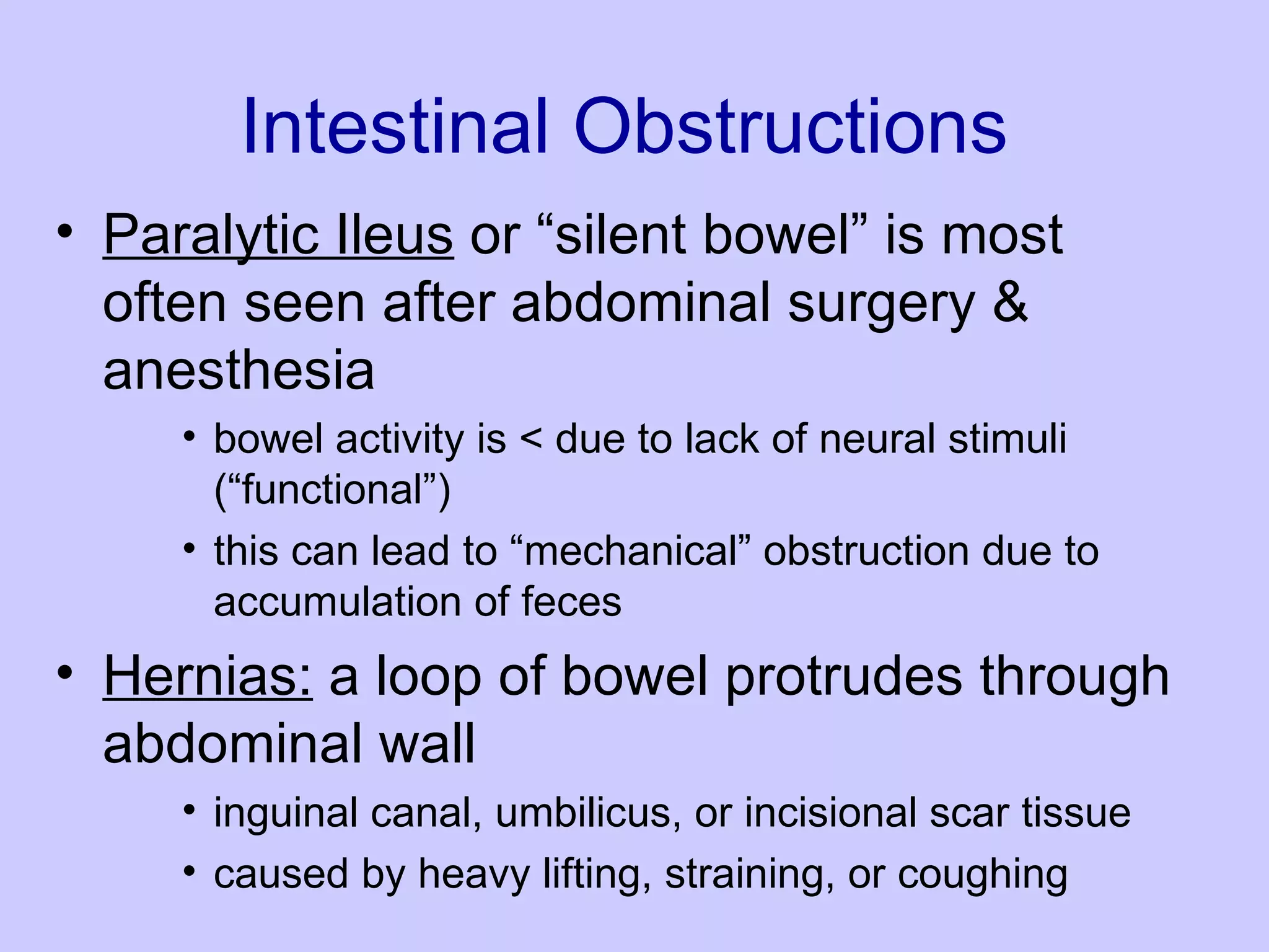 Intestinal Obstructions Paralytic Ileus  or “silent bowel” is most often seen after abdominal surgery & anesthesia  bowel activity is < due to lack of neural stimuli (“functional”)  this can lead to “mechanical” obstruction due to accumulation of feces  Hernias:  a loop of bowel protrudes through abdominal wall  inguinal canal, umbilicus, or incisional scar tissue  caused by heavy lifting, straining, or coughing  