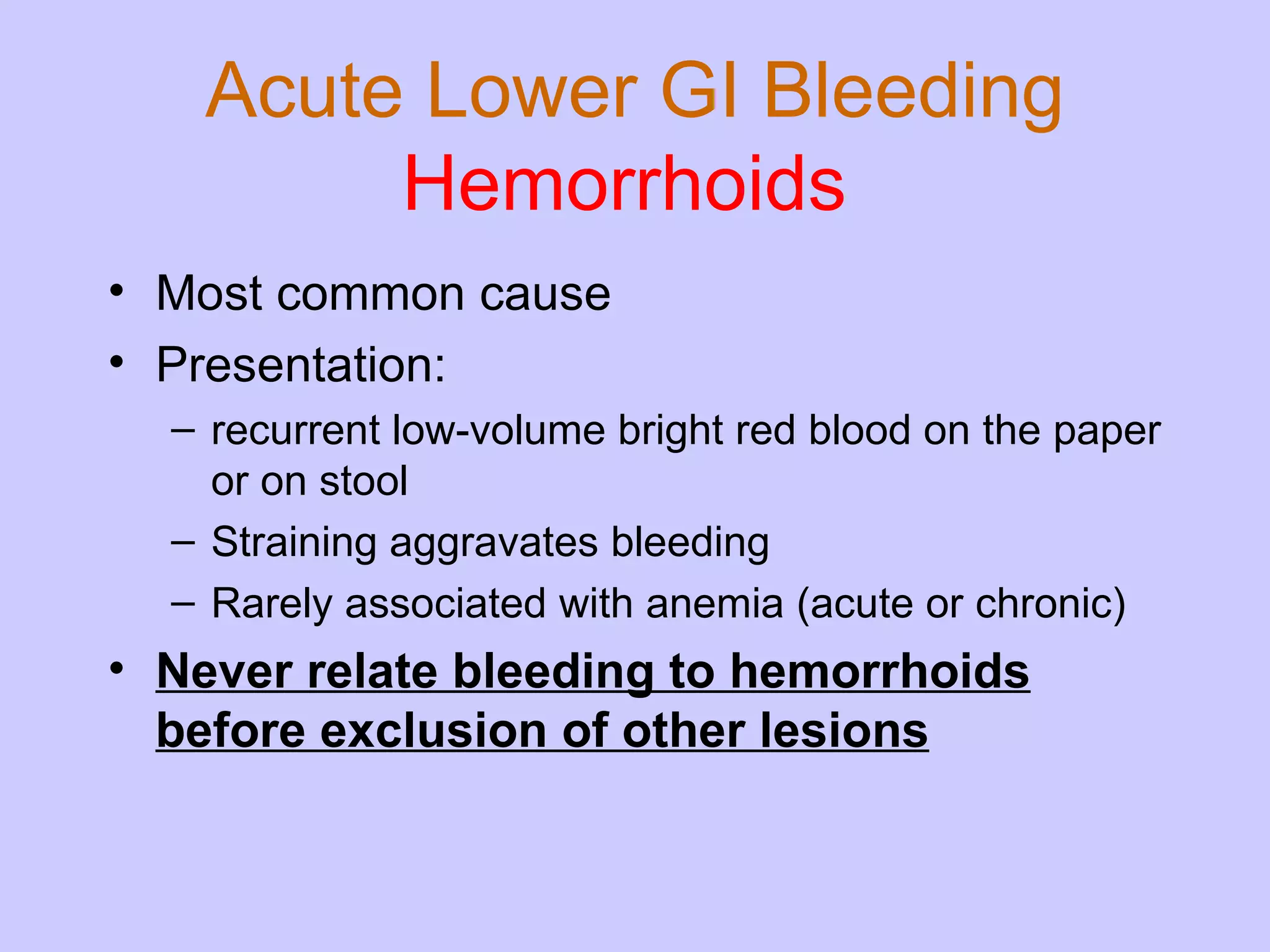 Acute Lower GI Bleeding Hemorrhoids   Most common cause Presentation: recurrent low-volume bright red blood on the paper or on stool Straining aggravates bleeding Rarely associated with anemia (acute or chronic) Never relate bleeding to hemorrhoids before exclusion of other lesions 