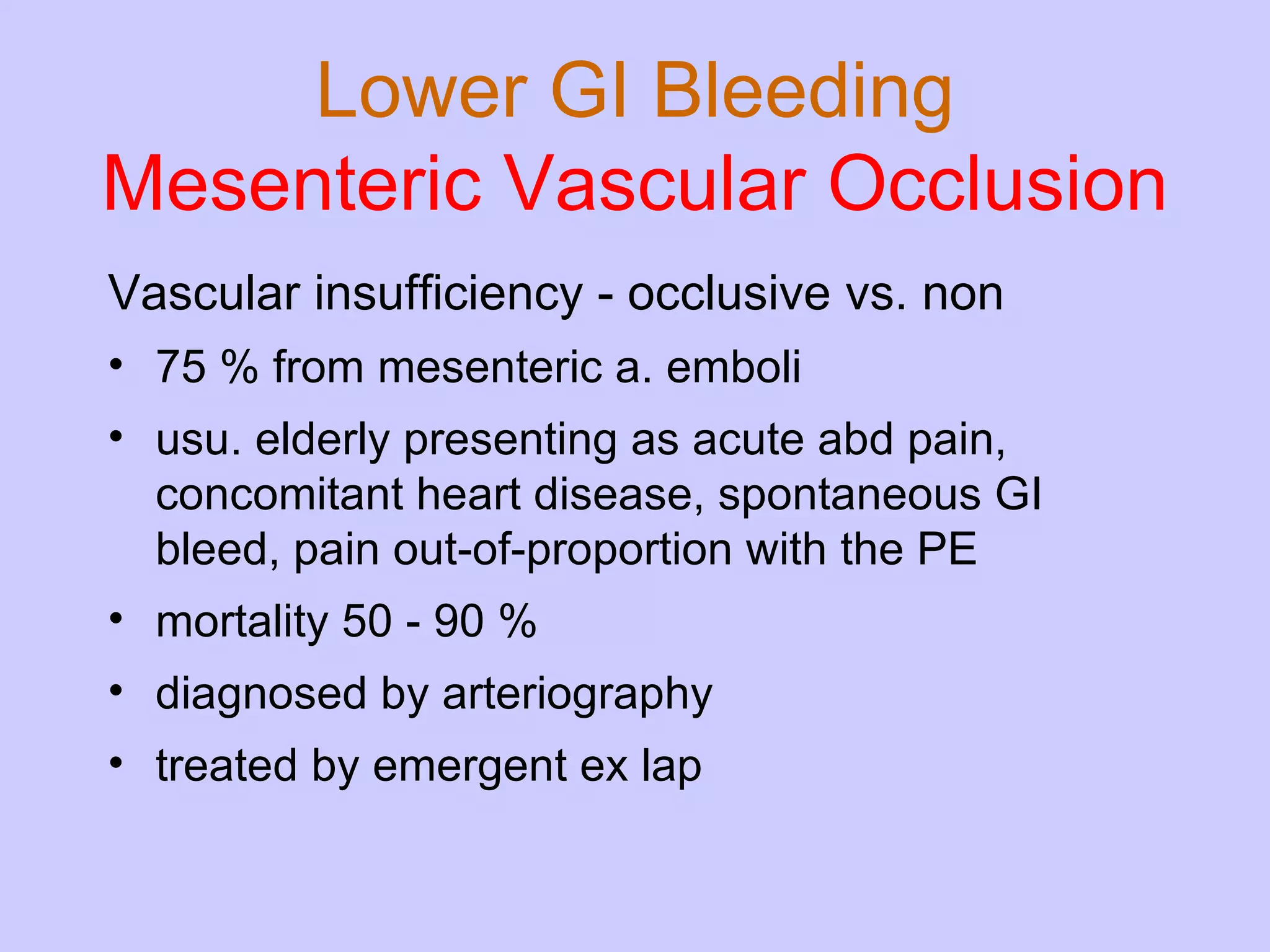 Lower GI Bleeding Mesenteric Vascular Occlusion Vascular insufficiency - occlusive vs. non 75 % from mesenteric a. emboli usu. elderly presenting as acute abd pain, concomitant heart disease, spontaneous GI bleed, pain out-of-proportion with the PE mortality 50 - 90 % diagnosed by arteriography treated by emergent ex lap 