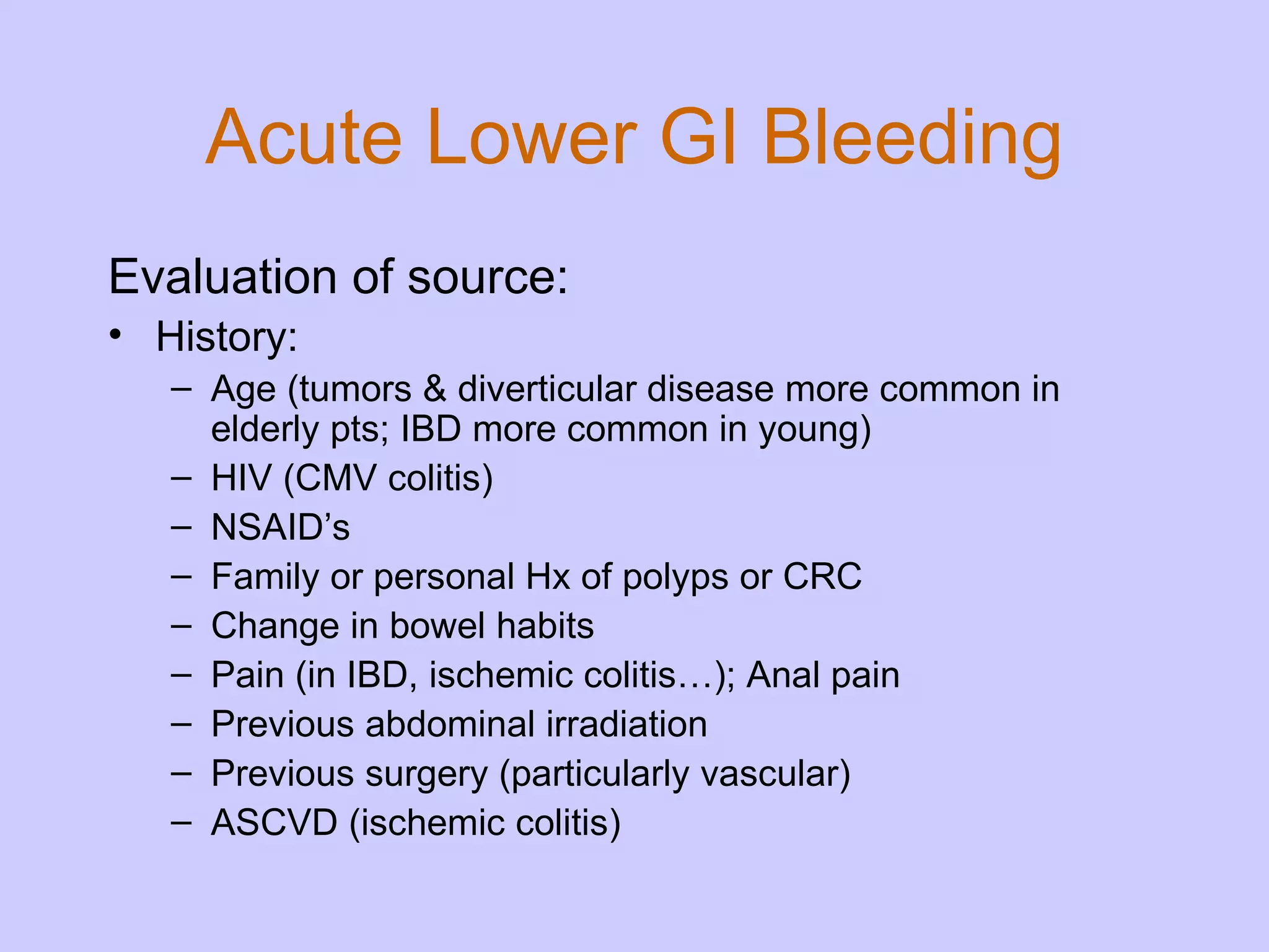 Acute Lower GI Bleeding Evaluation of source: History: Age (tumors & diverticular disease more common in elderly pts; IBD more common in young) HIV (CMV colitis) NSAID’s  Family or personal Hx of polyps or CRC Change in bowel habits Pain (in IBD, ischemic colitis…); Anal pain  Previous abdominal irradiation Previous surgery (particularly vascular) ASCVD (ischemic colitis) 