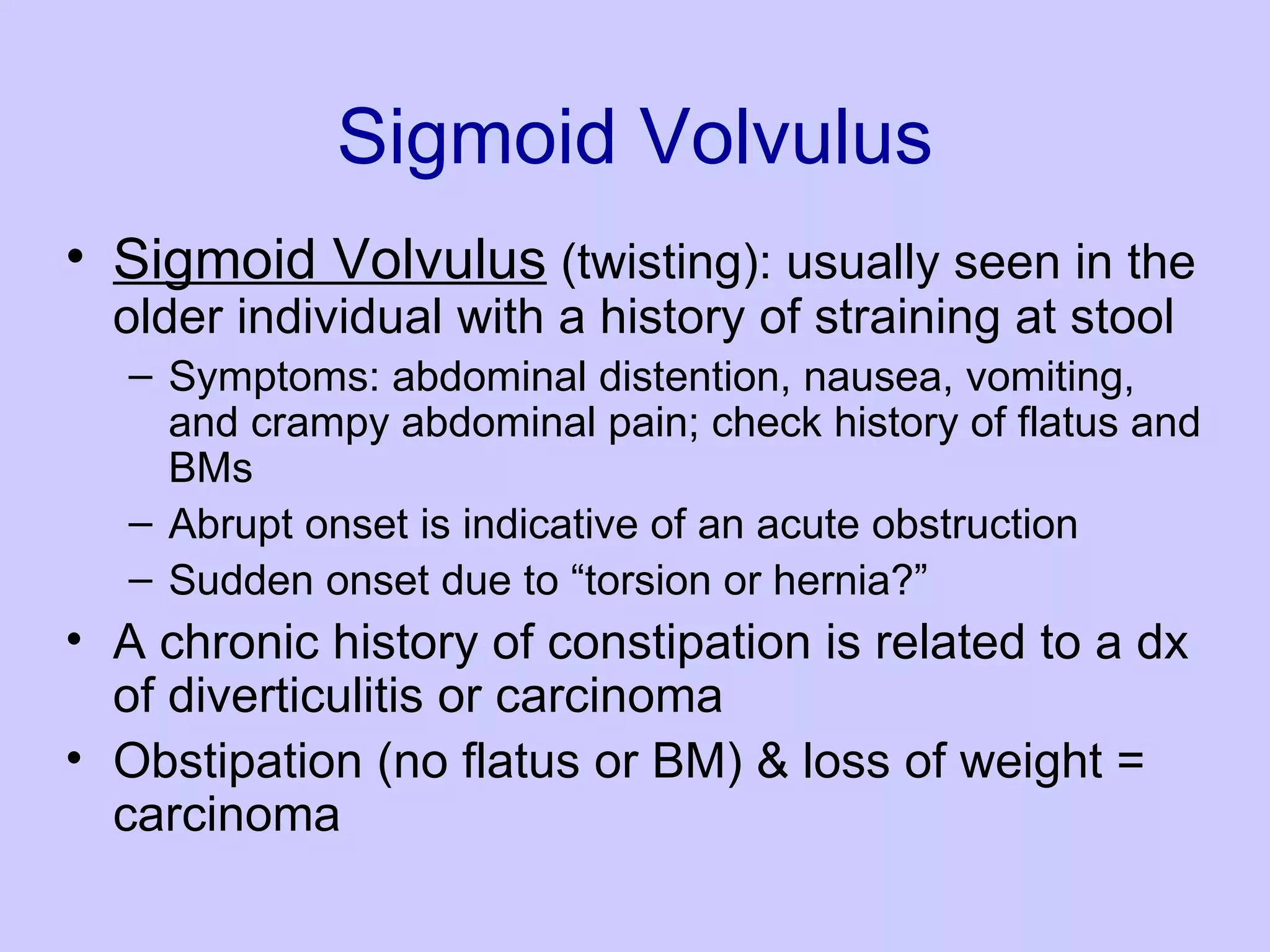 Sigmoid Volvulus Sigmoid Volvulus  (twisting): usually seen in the older individual with a history of straining at stool  Symptoms: abdominal distention, nausea, vomiting, and crampy abdominal pain; check history of flatus and BMs  Abrupt onset is indicative of an acute obstruction Sudden onset due to “torsion or hernia?” A chronic history of constipation is related to a dx of diverticulitis or carcinoma  Obstipation (no flatus or BM) & loss of weight = carcinoma 