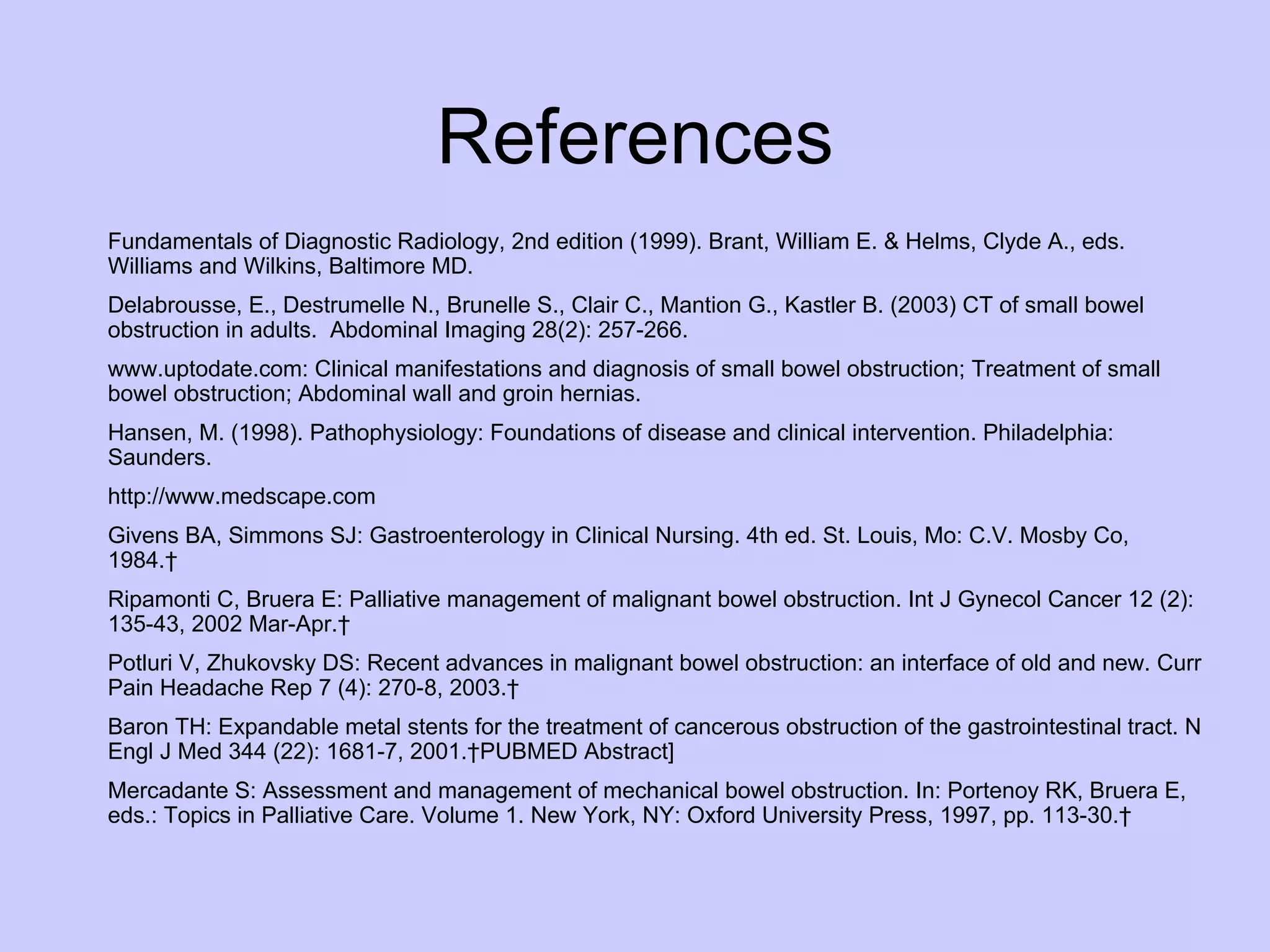 References Fundamentals of Diagnostic Radiology, 2nd edition (1999). Brant, William E. & Helms, Clyde A., eds. Williams and Wilkins, Baltimore MD. Delabrousse, E., Destrumelle N., Brunelle S., Clair C., Mantion G., Kastler B. (2003) CT of small bowel obstruction in adults.  Abdominal Imaging 28(2): 257-266. www.uptodate.com: Clinical manifestations and diagnosis of small bowel obstruction; Treatment of small bowel obstruction; Abdominal wall and groin hernias. Hansen, M. (1998). Pathophysiology: Foundations of disease and clinical intervention. Philadelphia: Saunders.  http://www.medscape.com  Givens BA, Simmons SJ: Gastroenterology in Clinical Nursing. 4th ed. St. Louis, Mo: C.V. Mosby Co, 1984.   Ripamonti C, Bruera E: Palliative management of malignant bowel obstruction. Int J Gynecol Cancer 12 (2): 135-43, 2002 Mar-Apr.   [PUBMED Abstract] Potluri V, Zhukovsky DS: Recent advances in malignant bowel obstruction: an interface of old and new. Curr Pain Headache Rep 7 (4): 270-8, 2003.   [PUBMED Abstract] Baron TH: Expandable metal stents for the treatment of cancerous obstruction of the gastrointestinal tract. N Engl J Med 344 (22): 1681-7, 2001. PUBMED Abstract] Mercadante S: Assessment and management of mechanical bowel obstruction. In: Portenoy RK, Bruera E, eds.: Topics in Palliative Care. Volume 1. New York, NY: Oxford University Press, 1997, pp. 113-30.   