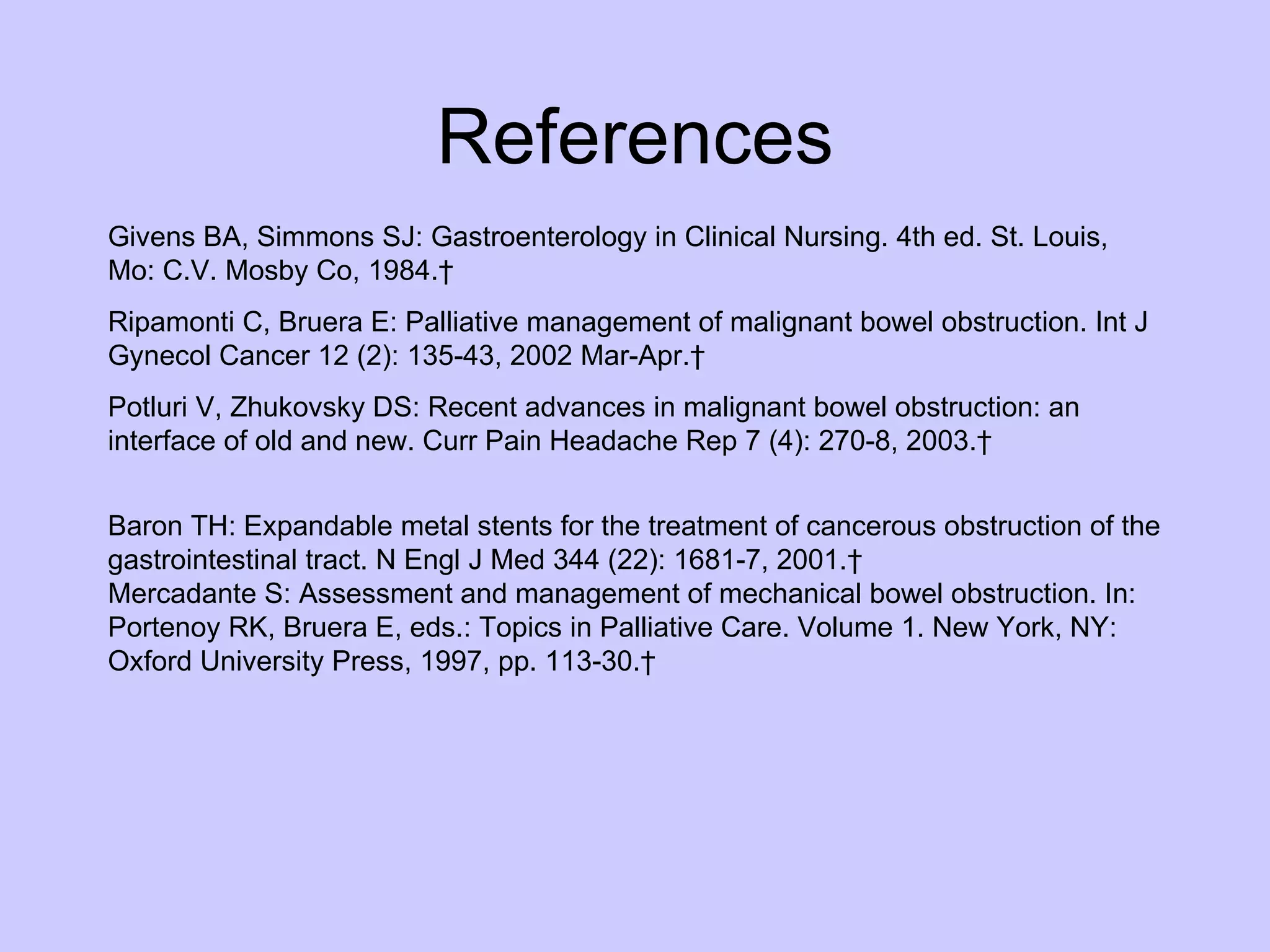 References Givens BA, Simmons SJ: Gastroenterology in Clinical Nursing. 4th ed. St. Louis, Mo: C.V. Mosby Co, 1984.   Ripamonti C, Bruera E: Palliative management of malignant bowel obstruction. Int J Gynecol Cancer 12 (2): 135-43, 2002 Mar-Apr.   [PUBMED Abstract] Potluri V, Zhukovsky DS: Recent advances in malignant bowel obstruction: an interface of old and new. Curr Pain Headache Rep 7 (4): 270-8, 2003.   [PUBMED Abstract] Baron TH: Expandable metal stents for the treatment of cancerous obstruction of the gastrointestinal tract. N Engl J Med 344 (22): 1681-7, 2001.  PUBMED Abstract] Mercadante S: Assessment and management of mechanical bowel obstruction. In: Portenoy RK, Bruera E, eds.: Topics in Palliative Care. Volume 1. New York, NY: Oxford University Press, 1997, pp. 113-30.   